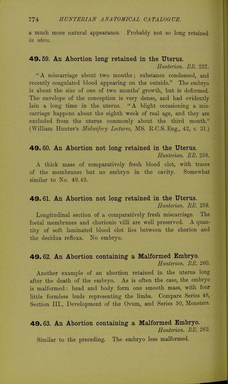 a much more natural appearance. Probably not so long retained in uiero. 49.59. An Abortion long retained in the Uterus. Hunterian. BR. 257. ** A miscarriage about two months; substance condensed, and recently coagulated blood appearing on the outside. The embryo is about the size of one of two months' growth, but is deformed. The envelope of the conception is very dense, and had evidently lain a long time in the uterus. A blight occasioning a mis- carriage happens about the eighth week of real age, and they are excluded from the uterus commonly about the third month. (William Hunter's Midmfery Lectures, MS. RC.S.Eng., 42, c. 31.) 49.60. An Abortion not long retained in the Uterus. Hunterian. RB. 258. A thick mass of comparatively fresh blood clot, with traces of the membranes but no embryo in the cavity. Somewhat similar to No. 49.49. 49.61. An Abortion not long retained in the Uterus. Hunterian. BB. 259. Longitudinal section of a comparatively fresh miscarriage. The foetal membranes and chorionic villi are well preserved. A quan- tity of soft laminated blood clot lies between the chorion and the decidua reflexa. No embryo. 49.62. An Abortion containing a Malformed Embryo. Hunterian. BB. 260. Another example of an abortion retained in the uterus long after the death of the embryo. As is often the case, the embryo is malformed: head and body form one smooth mass, with four little formless buds representing the limbs. Compare Series 48, Section III., Development of the Ovum, and Series 50, Monsters. 49.63. An Abortion containing a Malformed Embryo. Hunterian. BB. 262. Similar to the preceding. The embryo less malformed.