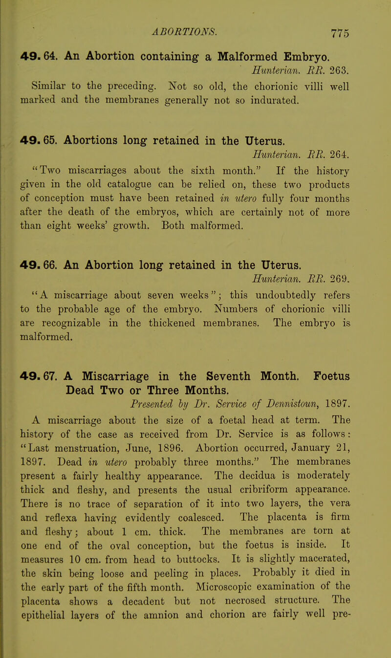 49.64. An Abortion containing a Malformed Embryo. Hunterian. BE. 263. Similar to the preceding. Not so old, the chorionic villi well marked and the membranes generally not so indurated. 49.65. Abortions long retained in the Uterus. Hunterian. BR. 264. Two miscarriages about the sixth month. If the history given in the old catalogue can be relied on, these two products of conception must have been retained in utero fully four months after the death of the embryos, which are certainly not of more than eight weeks' growth. Both malformed. 49.66. An Abortion long retained in the Uterus. Hunterian. BR. 269. A miscarriage about seven weeks; this undoubtedly refers to the probable age of the embryo. Numbers of chorionic villi are recognizable in the thickened membranes. The embryo is malformed. 49.67. A Miscarriage in the Seventh Month. Foetus Dead Two or Three Months. Presented hy Dr. Service of Dennistoun, 1897. A miscarriage about the size of a foetal head at term. The history of the case as received from Dr. Service is as follows: Last menstruation, June, 1896. Abortion occurred, January 21, 1897. Dead in utero probably three months. The membranes present a fairly healthy appearance. The decidua is moderately thick and fleshy, and presents the usual cribriform appearance. There is no trace of separation of it into two layers, the vera and reflexa having evidently coalesced. The placenta is firm and fleshy; about 1 cm. thick. The membranes are torn at one end of the oval conception, but the foetus is inside. It measures 10 cm. from head to buttocks. It is slightly macerated, the skin being loose and peeling in places. Probably it died in the early part of the fifth month. Microscopic examination of the placenta shows a decadent but not necrosed structure. The epithelial layers of the amnion and chorion are fairly well pre-