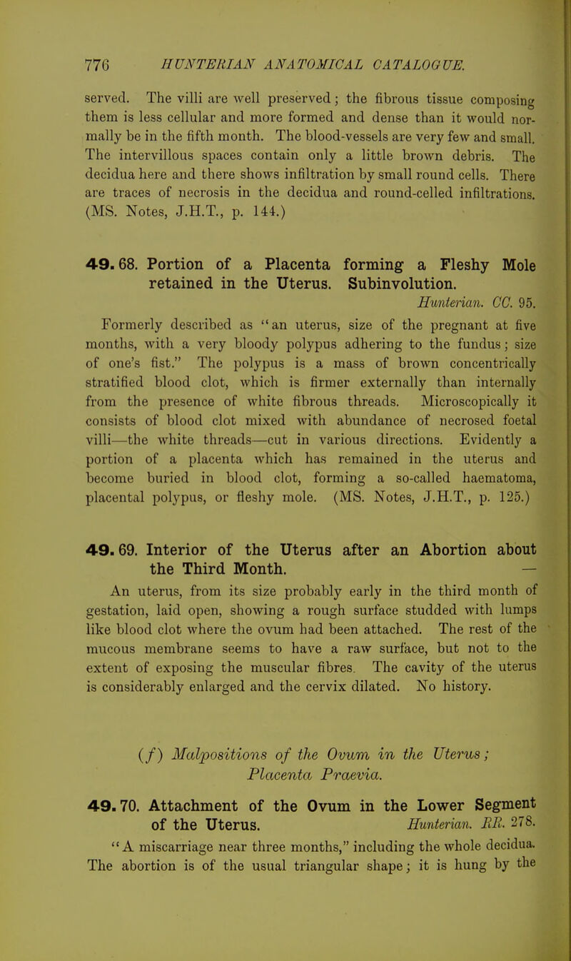 served. The villi are well preserved; the fibrous tissue composing them is less cellular and more formed and dense than it would nor- mally be in the fifth month. The blood-vessels are very few and small. The intervillous spaces contain only a little brown debris. The decidua here and there shows infiltration by small round cells. There are traces of necrosis in the decidua and round-celled infiltrations. (MS. Notes, J.H.T., p. 144.) 49.68. Portion of a Placenta forming a Fleshy Mole retained in the Uterus. Subinvolution. Hunierian. CC. 95. Formerly described as an uterus, size of the pregnant at five months, with a very bloody polypus adhering to the fundus; size of one's fist. The polypus is a mass of brown concentrically stratified blood clot, which is firmer externally than internally from the presence of white fibrous threads. Microscopically it consists of blood clot mixed with abundance of necrosed foetal villi—the white threads—cut in various directions. Evidently a portion of a placenta which has remained in the uterus and become buried in blood clot, forming a so-called haematoma, placental polypus, or fleshy mole. (MS. Notes, J.H.T., p. 125.) 49.69. Interior of the Uterus after an Abortion about the Third Month. — An uterus, from its size probably early in the third month of gestation, laid open, showing a rough surface studded with lumps like blood clot where the ovum had been attached. The rest of the mucous membrane seems to have a raw surface, but not to the extent of exposing the muscular fibres. The cavity of the uterus is considerably enlarged and the cervix dilated. No history. (/) Malpositions of the Ovum in the Uterus; Placenta Praevia. 49.70. Attachment of the Ovum in the Lower Segment of the Uterus. Hunterim. MB. 278. A miscarriage near three months, including the whole decidua. The abortion is of the usual triangular shape; it is hung by the