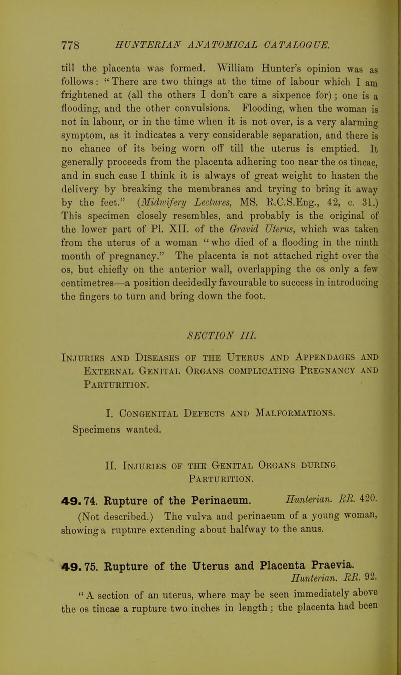 till the placenta was formed. William Hunter's opinion was as follows :  There are two things at the time of labour which I am frightened at (all the others I don't care a sixpence for); one is a flooding, and the other convulsions. Flooding, when the woman is not in labour, or in the time when it is not over, is a very alarming symptom, as it indicates a very considerable separation, and there is no chance of its being worn off till the uterus is emptied. It generally proceeds from the placenta adhering too near the os tincae, and in such case I think it is always of great weight to hasten the delivery by breaking the membranes and trying to bring it away by the feet. {Midwifery Lectures, MS. R.C.S.Eng., 42, c. 31.) This specimen closely resembles, and probably is the original of the lower part of PI. XII. of the Gh'avid Uterus, which was taken from the uterus of a woman  who died of a flooding in the ninth month of pregnancy. The placenta is not attached right over the OS, but chiefly on the anterior wall, overlapping the os only a few centimetres—a position decidedly favourable to success in introducing the fingers to turn and bring down the foot. SECTION III Injuries and Diseases of the Uterus and Appendages and External Genital Organs complicating Pregnancy and Parturition. I. Congenital Defects and Malformations. Specimens wanted. II. Injuries of the G-enital Organs during Parturition. 49.74. Rupture of the Perinaeum. Hunterian. BR. 420. (Not described.) The vulva and perinaeum of a young woman, showing a rupture extending about halfway to the anus. 4.9.75. Rupture of the Uterus and Placenta Praevia. Hunterian. EE. 92.  A section of an uterus, where may be seen immediately above the OS tincae a rupture two inches in length; the placenta had been