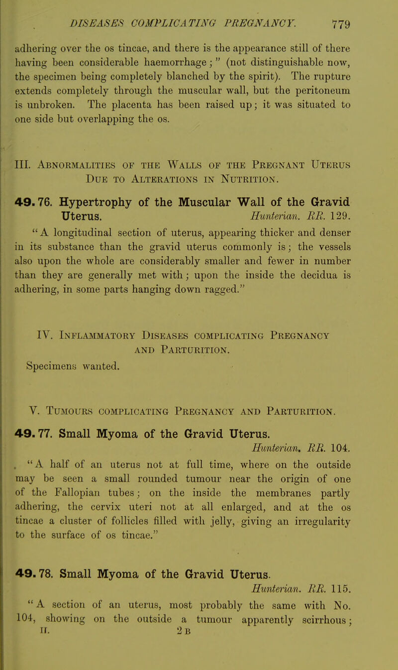 DISEASES COMPLICATING PREGNANCY. 'J'JQ adhering over the os tincae, and there is the appearance still of there having been considerable haemorrhage;  (not distinguishable now, the specimen being completely blanched by the spirit). The rupture extends completely through the muscular wall, but the peritoneum is unbroken. The placenta has been raised up; it was situated to one side but overlapping the os. III. Abnormalities of the Walls of the Pregnant Uterus Due to Alterations in Nutrition. 49.76. Hypertrophy of the Muscular Wall of the Gravid Uterus. Hunterian. RR. 129.  A longitudinal section of uterus, appearing thicker and denser in its substance than the gravid uterus commonly is; the vessels also upon the whole are considerably smaller and fewer in number than they are generally met with; upon the inside the decidua is adhering, in some parts hanging down ragged. IV. Inflaivimatory Diseases complicating Pregnancy AND Parturition. Specimens wanted. V. Tumours complicating Pregnancy and Parturition. 49.77. Small Myoma of the Gravid Uterus. Hunterian, RR. 104. . A half of an uterus not at full time, where on the outside may be seen a small rounded tumour near the origin of one of the Fallopian tubes; on the inside the membranes partly adhering, the cervix uteri not at all enlarged, and at the os tincae a cluster of follicles filled with jelly, giving an irregularity to the surface of os tincae. 49.78. Small Myoma of the Gravid Uterus. Hunterian. RR. 115, A section of an uterus, most probably the same with No. 104, showing on the outside a tumour apparently scirrhous; II. 2 b