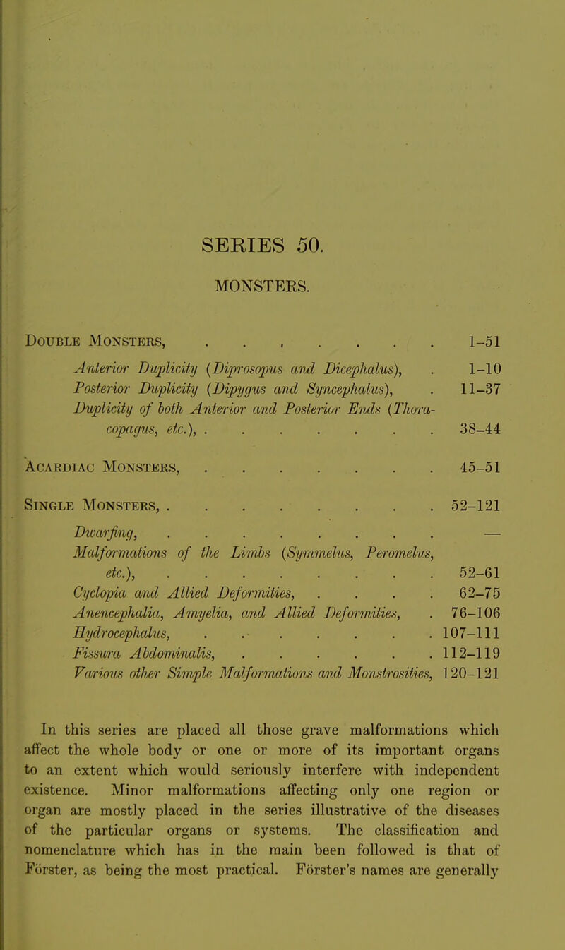 SERIES 50. MONSTERS. Double Monsters, Anterim' Duplicity (Diprosopus ami Dicephalus), Posterior Duplicity (Dipygus and Syncephalus), Duplicity of both Anterior and Posterior Ends (TJiora copagus, etc.), ...... AcARDiAC Monsters, Single Monsters, . . . . . Dwarfing, ....... Malformations of the Limbs {Symmelus, Peromelus etc* Cyclopia and Allied Deformities, Anencephalia, Amyelia, and Allied Deformities, Hydrocephalus, . . . Fissura Abdominalis, ..... Various other Simple Malfornmtions and Monstrosities, 120-121 In this series are placed all those grave malformations which affect the whole body or one or more of its important organs to an extent which would seriously interfere with independent existence. Minor malformations affecting only one region or organ are mostly placed in the series illustrative of the diseases of the particular organs or systems. The classification and nomenclature which has in the main been followed is that of Forster, as being the most practical. Forster's names are generally