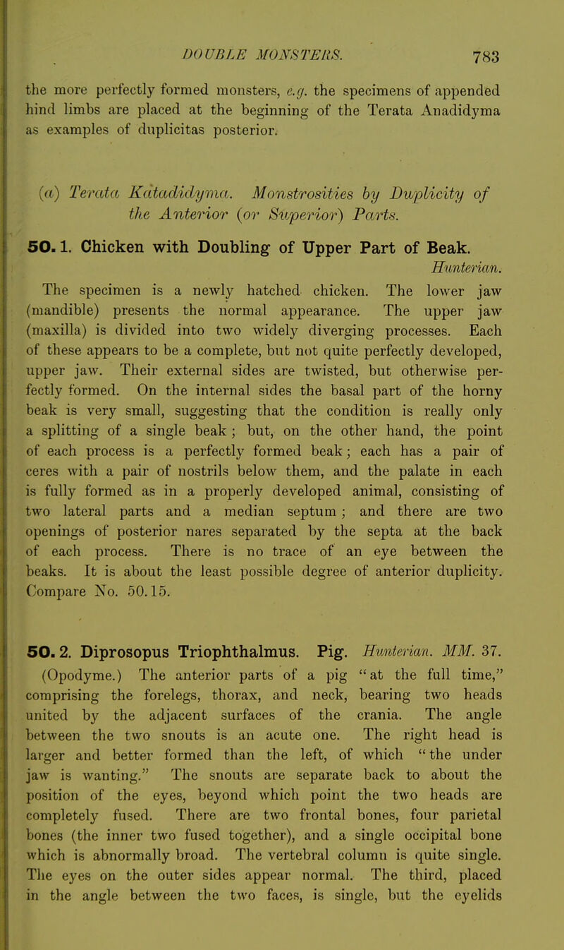 the more perfectly formed monsters, e.(j. the specimens of appended hind limbs are placed at the beginning of the Terata Anadidyma as examples of duplicitas posterior. [a) Terata Kdtadidyma. Monstrosities by Dvbiolicity of the Anterior (or Superior) Parts. 50.1. Chicken with Doubling of Upper Part of Beak. Hunterian, The specimen is a newly hatched chicken. The lower jaw (mandible) presents the normal appearance. The upper jaw (maxilla) is divided into two widely diverging processes. Each of these appears to be a complete, but not quite perfectly developed, upper jaw. Their external sides are twisted, but otherwise per- fectly formed. On the internal sides the basal part of the horny beak is very small, suggesting that the condition is really only a splitting of a single beak ; but, on the other hand, the point of each process is a perfectly formed beak; each has a pair of ceres with a pair of nostrils below them, and the palate in each is fully formed as in a properly developed animal, consisting of two lateral parts and a median septum ; and there are two openings of posterior nares separated by the septa at the back of each process. There is no trace of an eye between the beaks. It is about the least possible degree of anterior duplicity. Compare No. 50.15. 50.2. Diprosopus Triophthalmus. Pig. Hunterian. MM. 37. (Opodyme.) The anterior parts of a pig at the full time, comprising the forelegs, thorax, and neck, bearing two heads united by the adjacent surfaces of the crania. The angle between the two snouts is an acute one. The right head is larger and better formed than the left, of which  the under jaw is wanting. The snouts are separate back to about the position of the eyes, beyond which point the two heads are completely fused. There are two frontal bones, four parietal bones (the inner two fused together), and a single occipital bone which is abnormally broad. The vertebral column is quite single. The eyes on the outer sides appear normal. The third, placed in the angle between the two faces, is single, but the eyelids