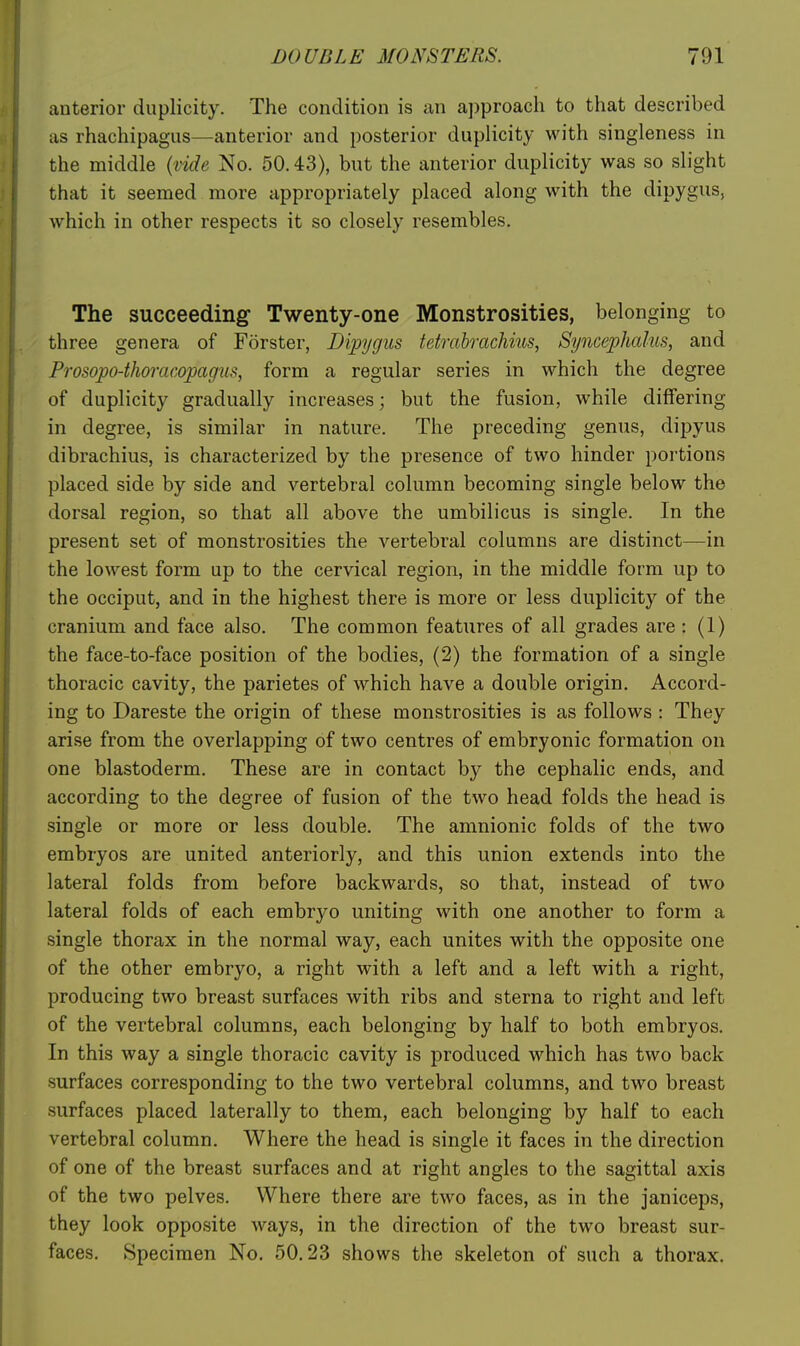 anterior duplicity. The condition is an approach to that described as rhachipagus—anterior and posterior duplicity with singleness in the middle {tide No. 50.43), but the anterior duplicity was so slight that it seemed more appropriately placed along with the dipygus, which in other respects it so closely resembles. The succeeding- Twenty-one Monstrosities, belonging to three genera of Forster, Dipygus tetrabrachius, Syncejphahis, and Prosopo-thoracopagus, form a regular series in which the degree of duplicity gradually increases; but the fusion, while differing in degree, is similar in nature. The preceding genus, dipyus dibrachius, is characterized by the presence of two hinder portions placed side by side and vertebral column becoming single below the dorsal region, so that all above the umbilicus is single. In the present set of monstrosities the vertebral columns are distinct—in the lowest form up to the cervical region, in the middle form up to the occiput, and in the highest there is more or less duplicity of the cranium and face also. The common features of all grades are : (1) the face-to-face position of the bodies, (2) the formation of a single thoracic cavity, the parietes of which have a double origin. Accord- ing to Dareste the origin of these monstrosities is as follows : They arise from the overlapping of two centres of embryonic formation on one blastoderm. These are in contact by the cephalic ends, and according to the degree of fusion of the two head folds the head is single or more or less double. The amnionic folds of the two embryos are united anteriorly, and this union extends into the lateral folds from before backwards, so that, instead of two lateral folds of each embryo uniting with one another to form a single thorax in the normal way, each unites with the opposite one of the other embryo, a right with a left and a left with a right, producing two breast surfaces with ribs and sterna to right and left of the vertebral columns, each belonging by half to both embryos. In this way a single thoracic cavity is produced which has two back surfaces corresponding to the two vertebral columns, and two breast surfaces placed laterally to them, each belonging by half to each vertebral column. Where the head is single it faces in the direction of one of the breast surfaces and at right angles to the sagittal axis of the two pelves. Where there are two faces, as in the janiceps, they look opposite ways, in the direction of the two breast sur- faces. Specimen No. 50.23 shows the skeleton of such a thorax.