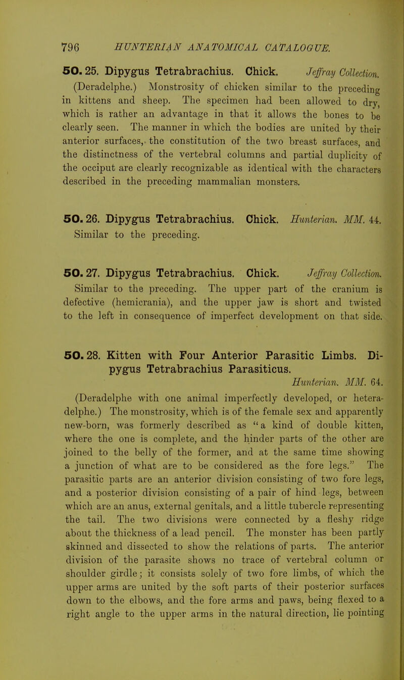 50.25. Dipygus Tetrabrachius. Chick. JeJBfray Collection. (Deradelphe.) Monstrosity of chicken similar to the preceding in kittens and sheep. The specimen had been allowed to dry, which is rather an advantage in that it allows the bones to be clearly seen. The manner in which the bodies are united by their anterior surfaces,, the constitution of the two breast surfaces, and the distinctness of the vertebral columns and partial duplicity of the occiput are clearly recognizable as identical with the characters described in the preceding mammalian monsters. 50.26. Dipygus Tetrabrachius. Chick. Hunterian. MM. 44. Similar to the preceding. 50.27. Dipygus Tetrabrachius. Chick. Jeffray Collection. Similar to the preceding. The upper part of the cranium is defective (hemicrania), and the upper jaw is short and twisted to the left in consequence of imperfect development on that side. 50.28. Kitten with Four Anterior Parasitic Limbs. Di- pygus Tetrabrachius Parasiticus. Hunterian. MM. 64. (Deradelphe with one animal imperfectly developed, or hetera- delphe.) The monstrosity, which is of the female sex and apparently new-born, was formerly described as  a kind of double kitten, where the one is complete, and the hinder parts of the other are joined to the belly of the former, and at the same time showing a junction of what are to be considered as the fore legs. The parasitic parts are an anterior division consisting of two fore legs, and a posterior division consisting of a pair of hind legs, between which are an anus, external genitals, and a little tubercle representing the tail. The two divisions were connected by a fleshy ridge about the thickness of a lead pencil. The monster has been partly skinned and dissected to show the relations of parts. The anterior division of the parasite shows no trace of vertebral column or shoulder girdle; it consists solely of two fore limbs, of which the upper arms are united by the soft parts of their posterior surfaces down to the elbows, and the fore arms and paws, being flexed to a right angle to the upper arms in the natural direction, lie pointing