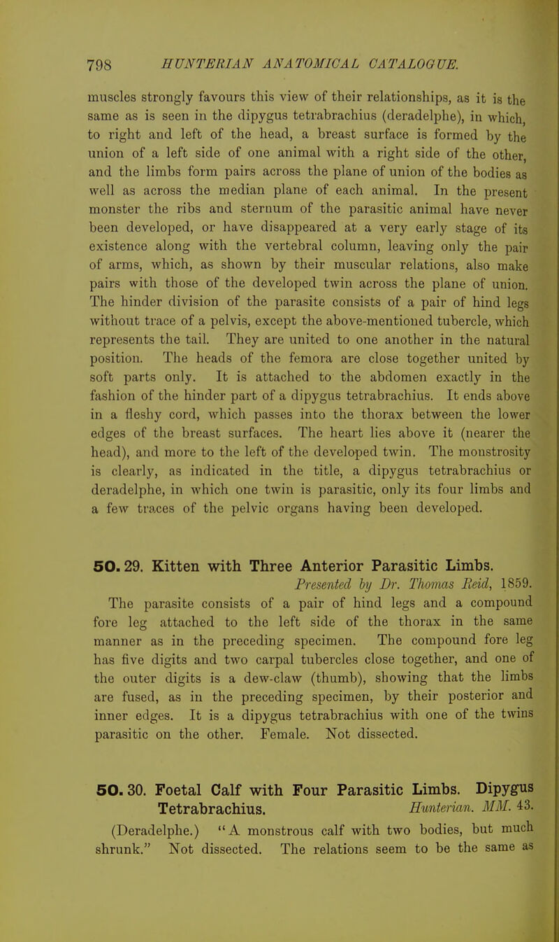 muscles strongly favours this view of their relationships, as it is the same as is seen in the dipygus tetrabrachius (deradelphe), in which, to right and left of the head, a breast surface is formed by the union of a left side of one animal with a right side of the other, and the limbs form pairs across the plane of union of the bodies as well as across the median plane of each animal. In the present monster the ribs and sternum of the parasitic animal have never been developed, or have disappeared at a very early stage of its existence along with the vertebral column, leaving only the pair of arms, which, as shown by their muscular relations, also make pairs with those of the developed twin across the plane of union. The hinder division of the parasite consists of a pair of hind legs without trace of a pelvis, except the above-mentioned tubercle, which represents the tail. They are united to one another in the natural position. The heads of the femora are close together united by soft parts only. It is attached to the abdomen exactly in the fashion of the hinder part of a dipygus tetrabrachius. It ends above in a fleshy cord, which passes into the thorax between the lower edges of the breast surfaces. The heart lies above it (nearer the head), and more to the left of the developed twin. The monstrosity is clearly, as indicated in the title, a dipygus tetrabrachius or deradelphe, in which one twin is parasitic, only its four limbs and a few tra.ces of the pelvic organs having been developed. 50.29. Kitten with Three Anterior Parasitic Limbs. Presented by Dr. Thomas Reid, 1859. The parasite consists of a pair of hind legs and a compound fore leg attached to the left side of the thorax in the same manner as in the preceding specimen. The compound fore leg has five digits and two carpal tubercles close together, and one of the outer digits is a dew-claw (thumb), showing that the limbs are fused, as in the preceding specimen, by their posterior and inner edges. It is a dipygus tetrabrachius with one of the twins parasitic on the other. Female. Not dissected. 50.30. Foetal Calf with Four Parasitic Limbs. Dipygus Tetrabrachius. Hunterian. MM. 43. (Deradelphe.) A monstrous calf with two bodies, but much shrunk. Not dissected. The relations seem to be the same as