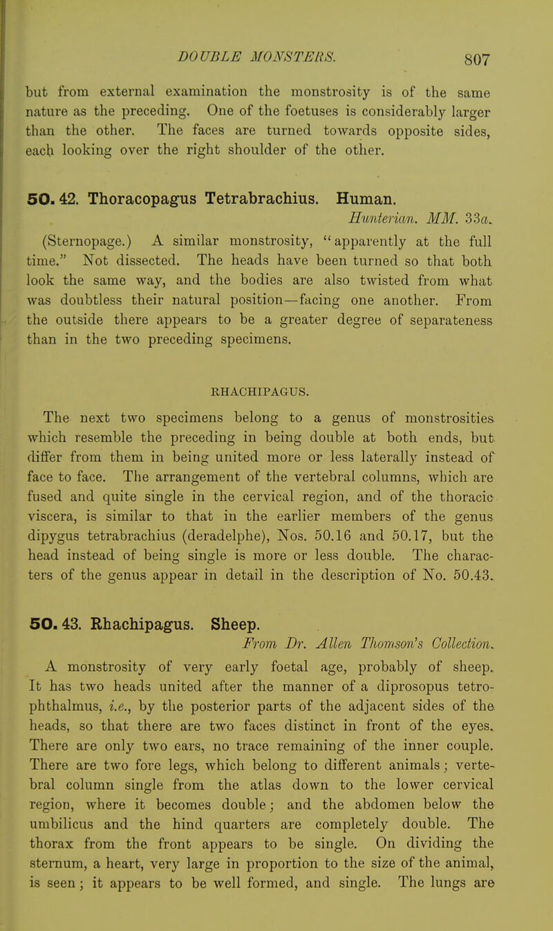 but from external examination the monstrosity is of the same nature as the preceding. One of the foetuses is considerably larger than the other. The faces are turned towards opposite sides, each looking over the right shoulder of the other. 50.42. Thoracopagus Tetrabrachius. Human. Hunterian. MM. 33a. (Sternopage.) A similar monstrosity, apparently at the full time. Not dissected. The heads have been turned so that both look the same way, and the bodies are also twisted from what was doubtless their natural position—facing one another. From the outside there appears to be a greater degree of separateness than in the two preceding specimens. RHACHIPAGUS. The next two specimens belong to a genus of monstrosities, which resemble the preceding in being double at both ends, but differ from them in being united more or less laterally instead of face to face. The arrangement of the vertebral columns, which are fused and quite single in the cervical region, and of the thoracis viscera, is similar to that in the earlier members of the genus dipygus tetrabrachius (deradelphe), Nos. 50.16 and 50.17, but the head instead of being single is more or less double. The charac- ters of the genus appear in detail in the description of No. 50.43. 50.43. Rhachipagus. Sheep. From Dr. Allen Thomson's Collection.. A monstrosity of very early foetal age, probably of sheep. It has two heads united after the manner of a diprosopus tetro- phthalmus, i.e., by the posterior parts of the adjacent sides of the heads, so that there are two faces distinct in front of the eyes. There are only two ears, no trace remaining of the inner couple. There are two fore legs, which belong to different animals; verte- bral column single from the atlas down to the lower cervical region, where it becomes double; and the abdomen below the umbilicus and the hind quarters are completely double. The thorax from the front appears to be single. On dividing the sternum, a heart, very large in proportion to the size of the animal, is seen; it appears to be well formed, and single. The lungs are