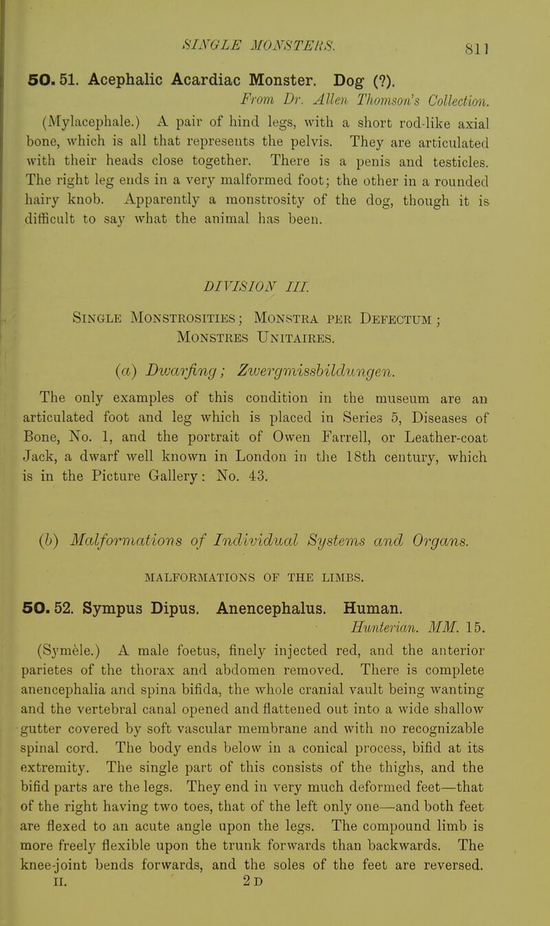 50.51. Acephalic Acardiac Monster. Dog- (?). From Dr. Allen Thomson's Collection. (Mylacephale.) A pair of hind legs, with a short rod-like axial bone, which is all that represents the pelvis. They are articulated with their heads close together. There is a penis and testicles. The right leg ends in a very malformed foot; the other in a rounded hairy knob. Apparently a monstrosity of the dog, though it is difficult to say what the animal has been. DIVISION III Single Monstrosities ; Monstra per Defectum ; MONSTRES UnITAIRES. {a) Divarfing; Zivergmissbilclimgen. The only examples of this condition in the museum are an articulated foot and leg which is placed in Series 5, Diseases of Bone, No. 1, and the portrait of Owen Farrell, or Leather-coat Jack, a dwarf well known in London in the 18th century, which is in the Picture Gallery: No. 43. (h) Malformations of Individual Systems and Organs. MALFORMATIONS OF THE LIMBS. 50.52. Sympus Dipus. Anencephalus. Human. Hunterian. MM. 15. (Symele.) A male foetus, finely injected red, and the anterior parietes of the thorax and abdomen removed. There is complete anencephalia and spina bifida, the whole cranial vault being wanting and the vertebral canal opened and flattened out into a wide shallow gutter covered by soft vascular membrane and with no recognizable spinal cord. The body ends below in a conical process, bifid at its extremity. The single part of this consists of the thighs, and the bifid parts are the legs. They end in very much deformed feet—that of the right having two toes, that of the left only one—and both feet are flexed to an acute angle upon the legs. The compound limb is more freel}'' flexible upon the trunk forwards than backwards. The knee-joint bends forwards, and the soles of the feet are reversed, n. 2d