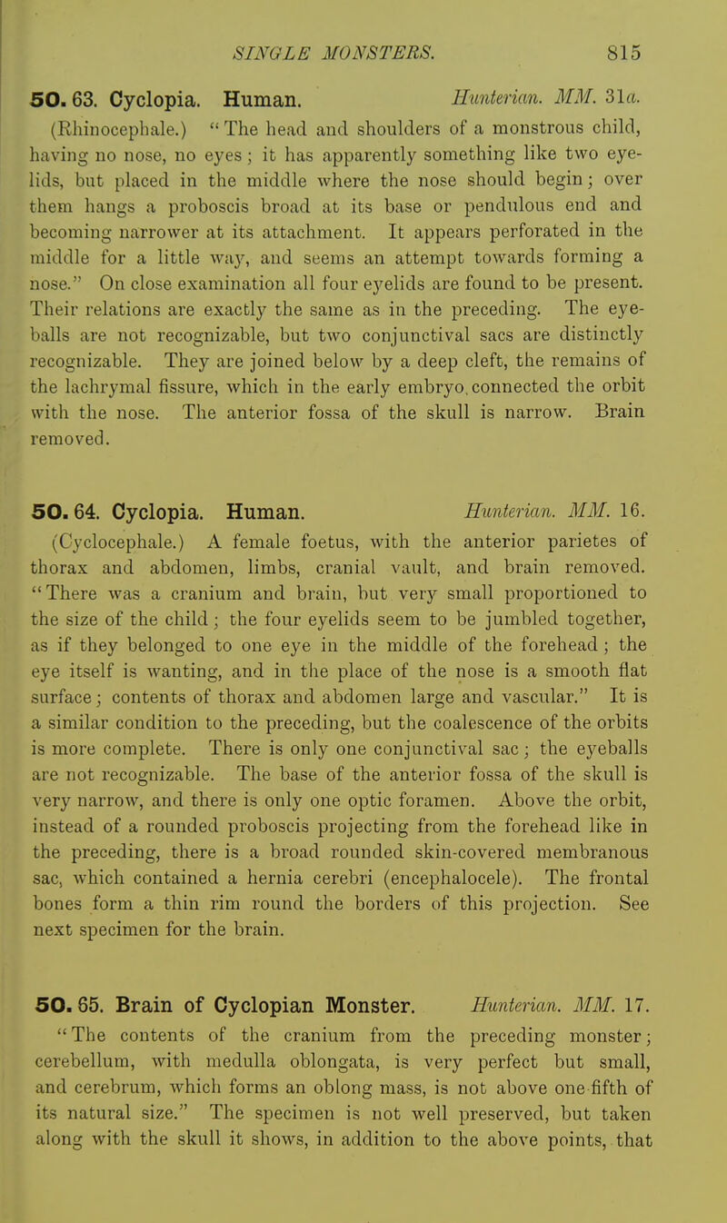 50. 63. Cyclopia. Human. minterian. MM. 31a. (Rhinocephale.)  The head and shoulders of a monstrous child, having no nose, no eyes; it has apparently something like two eye- lids, but placed in the middle where the nose should begin; over them hangs a proboscis broad at its base or pendulous end and becoming narrower at its attachment. It appears perforated in the middle for a little wiiy, and seems an attempt towards forming a nose. On close examination all four e3^elids are found to be present. Their relations are exactly the same as in the preceding. The eye- balls are not recognizable, but two conjunctival sacs are distinctly recognizable. They are joined below by a deep cleft, the remains of the lachrymal fissure, which in the early embryo, connected the orbit with the nose. The anterior fossa of the skull is narrow. Brain removed. 50.64. Cyclopia. Human. Hunterian. MM. 16. (Cyclocephale.) A female foetus, with the anterior parietes of thorax and abdomen, limbs, cranial vault, and brain removed. There was a cranium and brain, but very small proportioned to the size of the child; the four eyelids seem to be jumbled together, as if they belonged to one eye in the middle of the forehead; the eye itself is wanting, and in the place of the nose is a smooth flat surface; contents of thorax and abdomen large and vascular. It is a similar condition to the preceding, but the coalescence of the orbits is more complete. There is only one conjunctival sac; the eyeballs are not recognizable. The base of the anterior fossa of the skull is very narrow, and there is only one optic foramen. Above the orbit, instead of a rounded proboscis projecting from the forehead like in the preceding, there is a broad rounded skin-covered membranous sac, which contained a hernia cerebri (encephalocele). The frontal bones form a thin rim round the borders of this projection. See next specimen for the brain. 50.65. Brain of Cyclopian Monster. Hunterian. MM. 17.  The contents of the cranium from the preceding monster; cerebellum, with medulla oblongata, is very perfect but small, and cerebrum, which forms an oblong mass, is not above one fifth of its natural size. The specimen is not well preserved, but taken along with the skull it shows, in addition to the above points, that