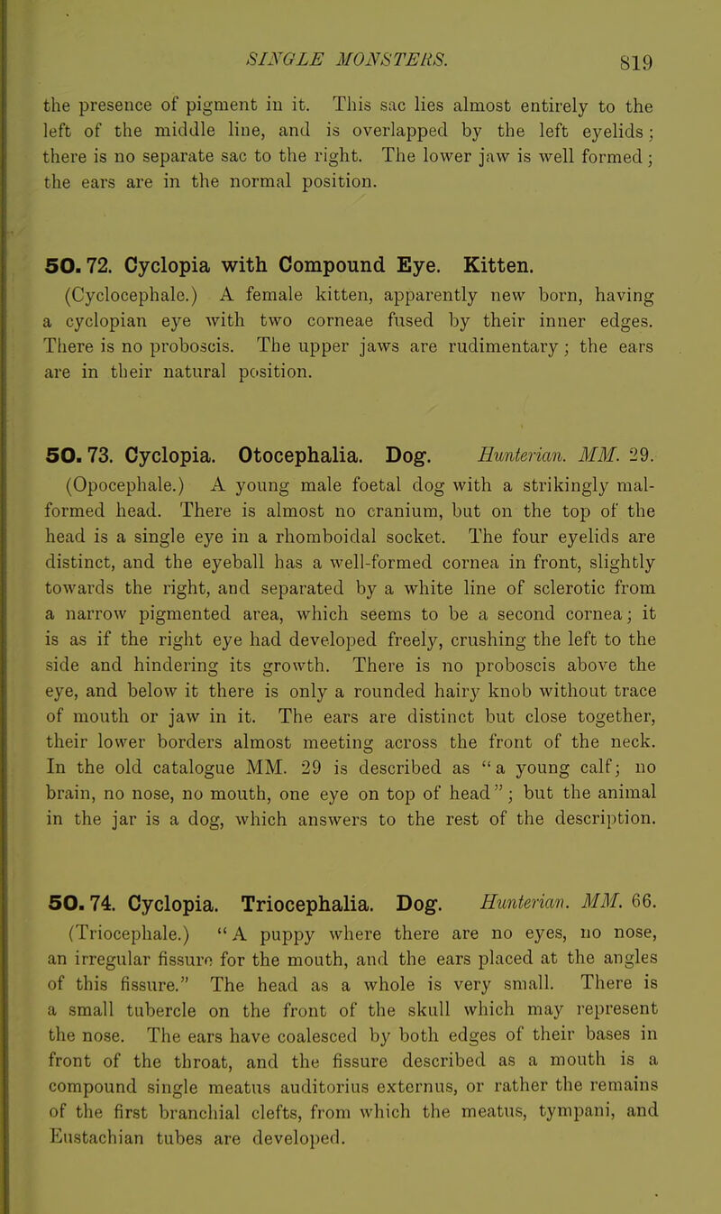 the presence of pigment in it. This sac lies almost entirely to the left of the middle line, and is overlapped by the left eyelids; there is no separate sac to the right. The lower jaw is well formed; the ears are in the normal position. 50.72. Cyclopia with Compound Eye. Kitten. (Cyclocephale.) A female kitten, apparently new born, having a cyclopian eye with two corneae fused by their inner edges. There is no proboscis. The upper jaws are rudimentary; the ears are in their natural position. 50.73. Cyclopia. Otocephalia. Dog. Hunterian. MM. 29. (Opocephale.) A young male foetal dog with a strikingly mal- formed head. There is almost no cranium, but on the top of the head is a single eye in a rhomboidal socket. The four eyelids are distinct, and the eyeball has a well-formed cornea in front, slightly towards the right, and separated by a white line of sclerotic from a narrow pigmented area, which seems to be a second cornea; it is as if the right eye had. developed freely, crushing the left to the side and hindering its growth. There is no proboscis above the eye, and below it there is only a rounded hairy knob without trace of mouth or jaw in it. The ears are distinct but close together, their lower borders almost meetins; across the front of the neck. In the old catalogue MM. 29 is described as a young calf; no brain, no nose, no mouth, one eye on top of head ; but the animal in the jar is a dog, which answers to the rest of the description. 50.74. Cyclopia. Triocephalia. Dog. Hunterim. MM. 66. (Triocephale.)  A puppy where there are no eyes, no nose, an irregular fissuro for the mouth, and the ears placed at the angles of this fissure. The head as a whole is very small. There is a small tubercle on the front of the skull which may represent the nose. The ears have coalesced by both edges of their bases in front of the throat, and the fissure described as a mouth is a compound single meatus auditorius externus, or rather the remains of the first branchial clefts, from which the meatus, tympani, and Eustachian tubes are developed.