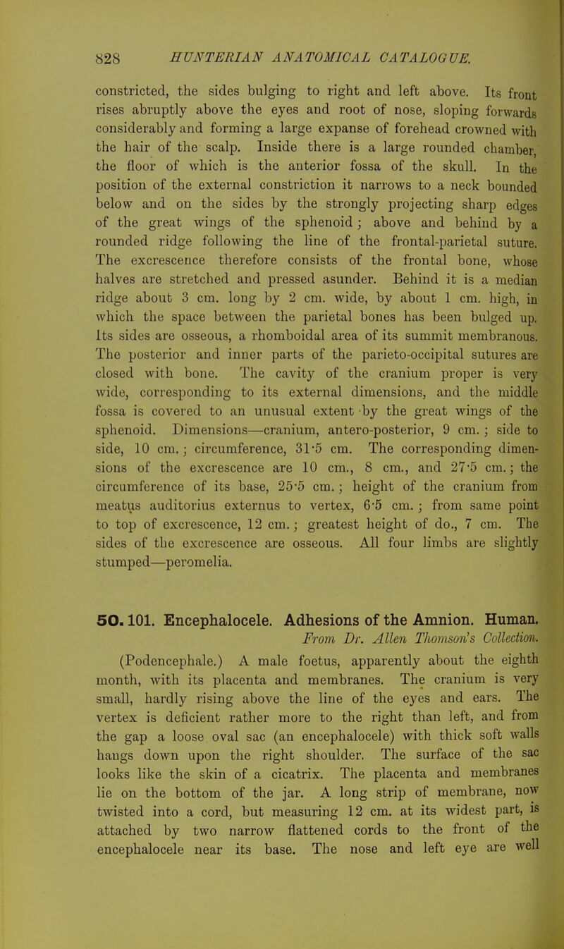 constricted, the sides bulging to right and left above. Its front rises abruptly above the eyes and root of nose, sloping forwards considerably and forming a large expanse of forehead crowned with the hair of the scalp. Inside there is a large rounded chamber, the floor of which is the anterior fossa of the skull. In the position of the external constriction it narrows to a neck bounded below and on the sides by the strongly projecting sharp edges of the great wings of the sphenoid; above and behind by a rounded ridge following the line of the frontal-parietal suture. The excrescence therefore consists of the frontal bone, whose halves are stretched and pressed asunder. Behind it is a median ridge about 3 cm. long by 2 cm. wide, by about 1 cm. high, in which the space between the parietal bones has been bulged up. Its sides are osseous, a rhomboidal area of its summit membranous. The posterior and inner parts of the parieto-occipital sutures are closed with bone. The cavity of the cranium proper is very wide, corresponding to its external dimensions, and the middle fossa is covered to an unusual extent by the great wings of the sphenoid. Dimensions—cranium, antero-posterior, 9 cm. ; side to side, 10 cm.; circumference, 315 cm. The corresponding dimen- sions of the excrescence are 10 cm., 8 cm., and 27*5 cm.; the circumference of its base, 25*5 cm.; height of the cranium from meatus auditorius externus to vertex, 6*5 cm.; from same point to top of excrescence, 12 cm.; greatest height of do., 7 cm. The sides of the excrescence are osseous. All four limbs are slightly stumped—peromelia. 50.101. Encephalocele. Adhesions of the Amnion. Human. From Dr. Allen Thomson's Collection. (Podencephale.) A male foetus, apparently about the eighth month, with its placenta and membranes. The cranium is very small, hardly rising above the line of the eyes and ears. The vertex is deficient rather more to the right than left, and from the gap a loose oval sac (an encephalocele) with thick soft walls hangs down upon the right shoulder. The surface of the sac looks like the skin of a cicatrix. The placenta and membranes lie on the bottom of the jar. A long strip of membrane, now twisted into a cord, but measuring 12 cm. at its widest part, is attached by two narrow flattened cords to the front of the encephalocele near its base. The nose and left eye are well