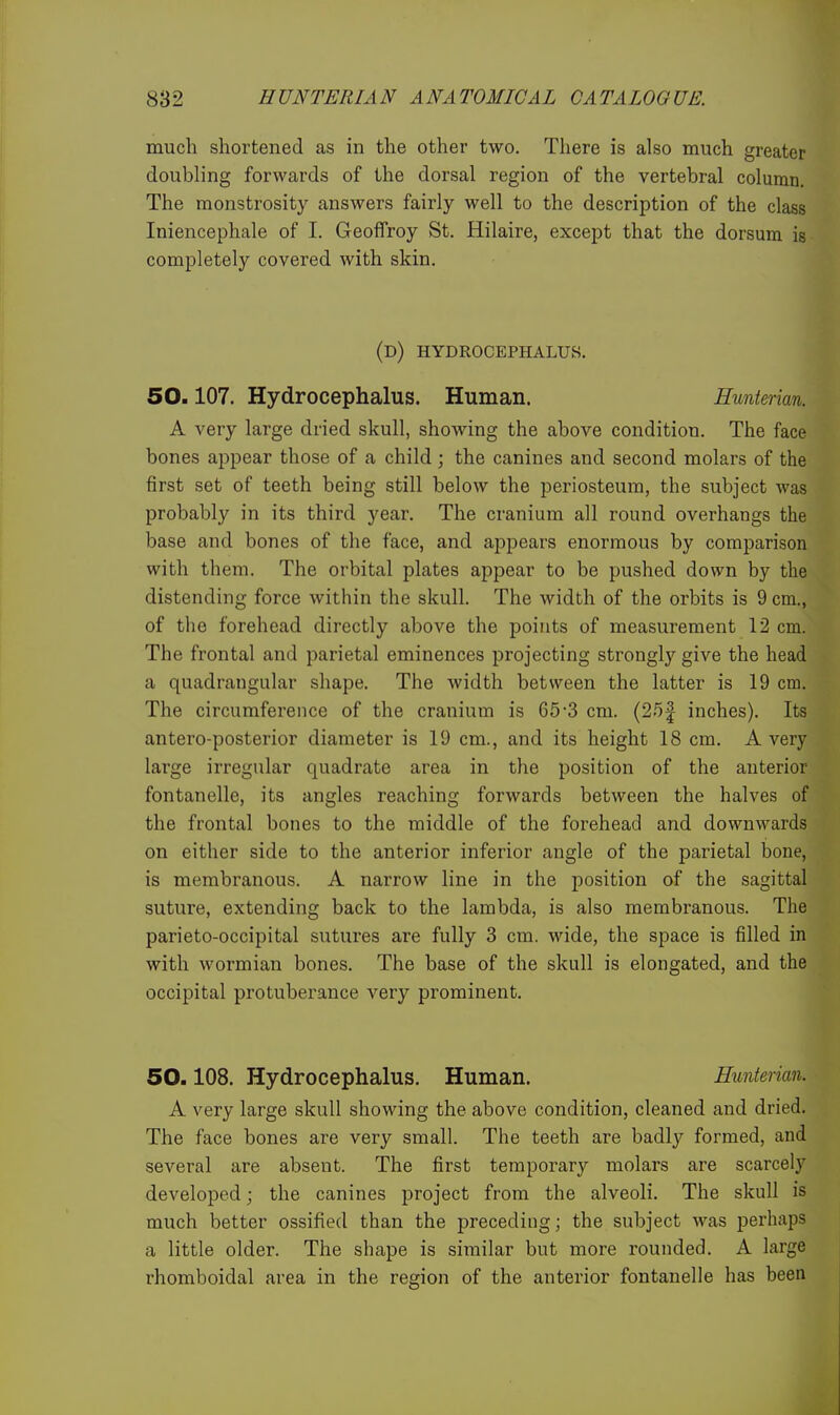 much shortened as in the other two. There is also much greater doubling forwards of the dorsal region of the vertebral column. The monstrosity answers fairly well to the description of the class Iniencephale of I. Geoffroy St. Hilaire, except that the dorsum is completely covered with skin. (d) hydrocephalus. 50.107. Hydrocephalus. Human. Hunterian. A very large dried skull, showing the above condition. The face bones appear those of a child; the canines and second molars of the first set of teeth being still below the periosteum, the subject was probably in its third year. The cranium all round overhangs the base and bones of the face, and appears enormous by comparison with them. The orbital plates appear to be pushed down by the distending force within the skull. The width of the orbits is 9 cm., of the forehead directly above the points of measurement 12 cm. The frontal and parietal eminences projecting strongly give the head a quadrangular shape. The width between the latter is 19 cm. The circumference of the cranium is 65-3 cm. (25| inches). Its antero-posterior diameter is 19 cm., and its height 18 cm. A very large irregular quadrate area in the position of the anterior fontanelle, its angles reaching forwards between the halves of the frontal bones to the middle of the forehead and downwards on either side to the anterior inferior angle of the parietal bone, is membranous. A narrow line in the position of the sagittal suture, extending back to the lambda, is also membranous. The parieto-occipital sutures are fully 3 cm. wide, the space is filled in with wormian bones. The base of the skull is elongated, and the occipital protuberance very prominent. 50.108. Hydrocephalus. Human. Hunterian. A very large skull showing the above condition, cleaned and dried. The face bones are very small. The teeth are badly formed, and several are absent. The first temporary molars are scarcely developed; the canines project from the alveoli. The skull is much better ossified than the preceding; the subject was perhaps a little older. The shape is similar but more rounded. A large rhomboidal area in the region of the anterior fontanelle has been