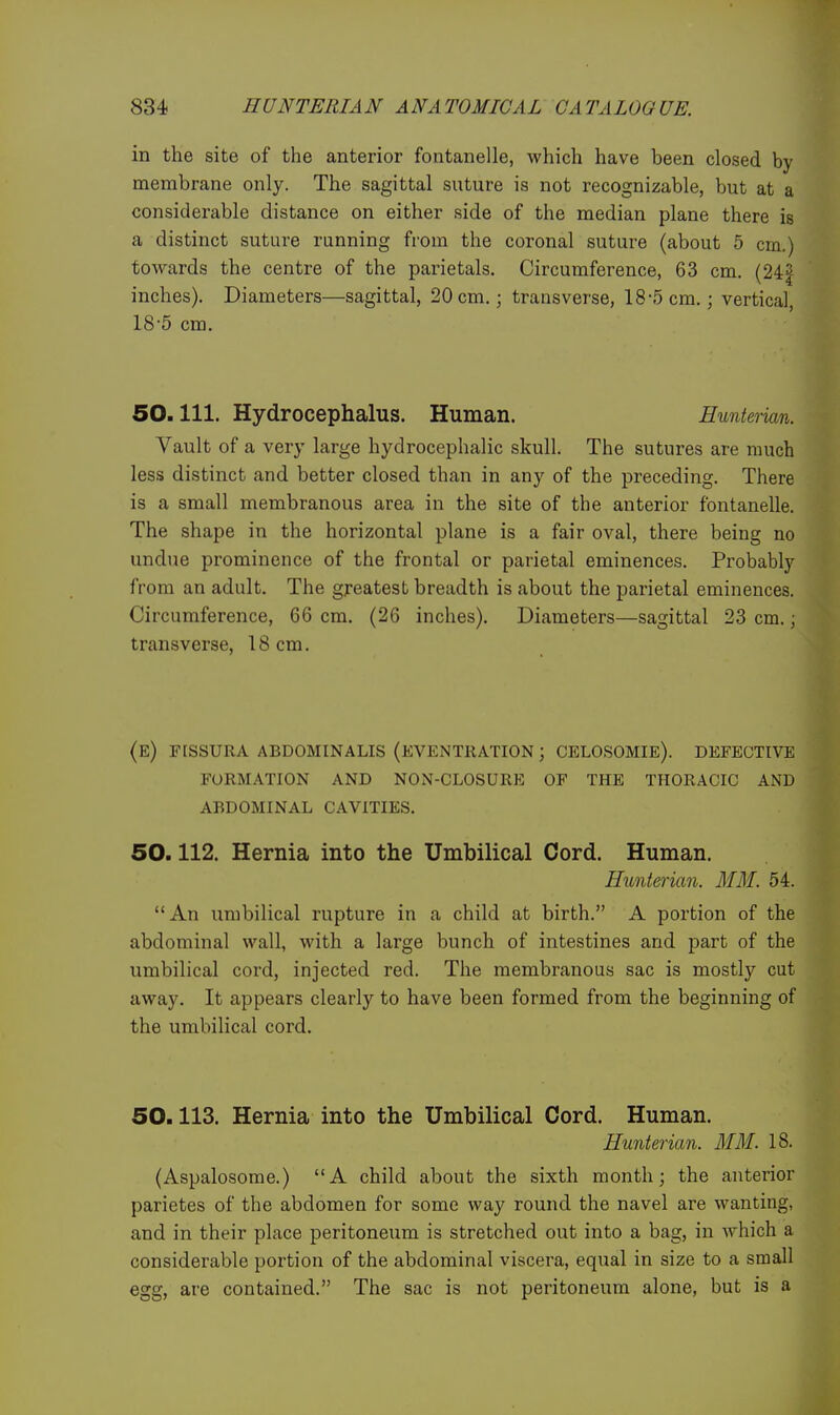 in the site of the anterior fontanelle, which have been closed by membrane only. The sagittal suture is not recognizable, but at a considerable distance on either side of the median plane there is a distinct suture running from the coronal suture (about 5 cm.) towards the centre of the parietals. Circumference, 63 cm. (24| inches). Diameters—sagittal, 20 cm.; transverse, 18-5 cm.; vertical, 18-5 cm. 60.111. Hydrocephalus. Human. Hunterian. Vault of a very large hydrocephalic skull. The sutures are much less distinct and better closed than in any of the preceding. There is a small membranous area in the site of the anterior fontanelle. The shape in the horizontal plane is a fair oval, there being no undue prominence of the frontal or parietal eminences. Probably from an adult. The greatest breadth is about the parietal eminences. Circumference, 66 cm. (26 inches). Diameters—sagittal 23 cm.; transverse, 18cm. (e) fissura abdominalis (eventration ; celosomie). defective formation and non-closure of the thoracic and abdominal cavities. 50.112. Hernia into the Umbilical Cord. Human. Hunterian. MM. 54. An umbilical rupture in a child at birth. A portion of the abdominal wall, with a large bunch of intestines and part of the umbilical cord, injected red. The membranous sac is mostly cut away. It appears clearly to have been formed from the beginning of the umbilical cord. 50.113. Hernia into the Umbilical Cord. Human. Hunterian. MM. 18. (Aspalosome.) A child about the sixth month; the anterior parietes of the abdomen for some way round the navel are wanting, and in their place peritoneum is stretched out into a bag, in which a considerable portion of the abdominal viscera, equal in size to a small egg, are contained. The sac is not peritoneum alone, but is a