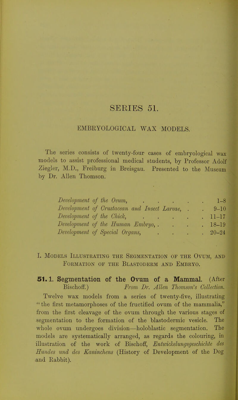 SERIES 51. EMBRYOLOGICAL WAX MODELS. The series consists of twenty-four cases of embryological wax models to assist professional medical students, by Professor Adolf Ziegler, M.D., Freiburg iu Breisgau. Presented to the Museum by Dr. Allen Thomson. Development of the Ovum, .... 1-8 Development of Crustacean and Insect Larvae, . . 9-10 Development of the Chick, .... . 11-17 Development of the Human Embryo, . . 18-19 Development of Special Organs, . 20-24 1. Models Illustrating the Segmentation of the Ovum, and Formation of the Blastoderm and Embryo. 51.1. Segmentation of the Ovum of a Mammal. (After Bischoff.) From Dr. Allen Thomson's Collection. Twelve wax models from a series of twenty-five, illustrating  the first metamorphoses of the fructified ovum of the mammalia, from the first cleavage of the ovum through the various stages of segmentation to the formation of the blastodermic vesicle. The whole ovum undergoes division—holoblastic segmentation. The models are systematically arranged, as regards the colouring, in illustration of the work of Bischoff, Entwickelungsgeschichte des Hundes und des Kaninchens (History of Development of the Dog -and Rabbit).