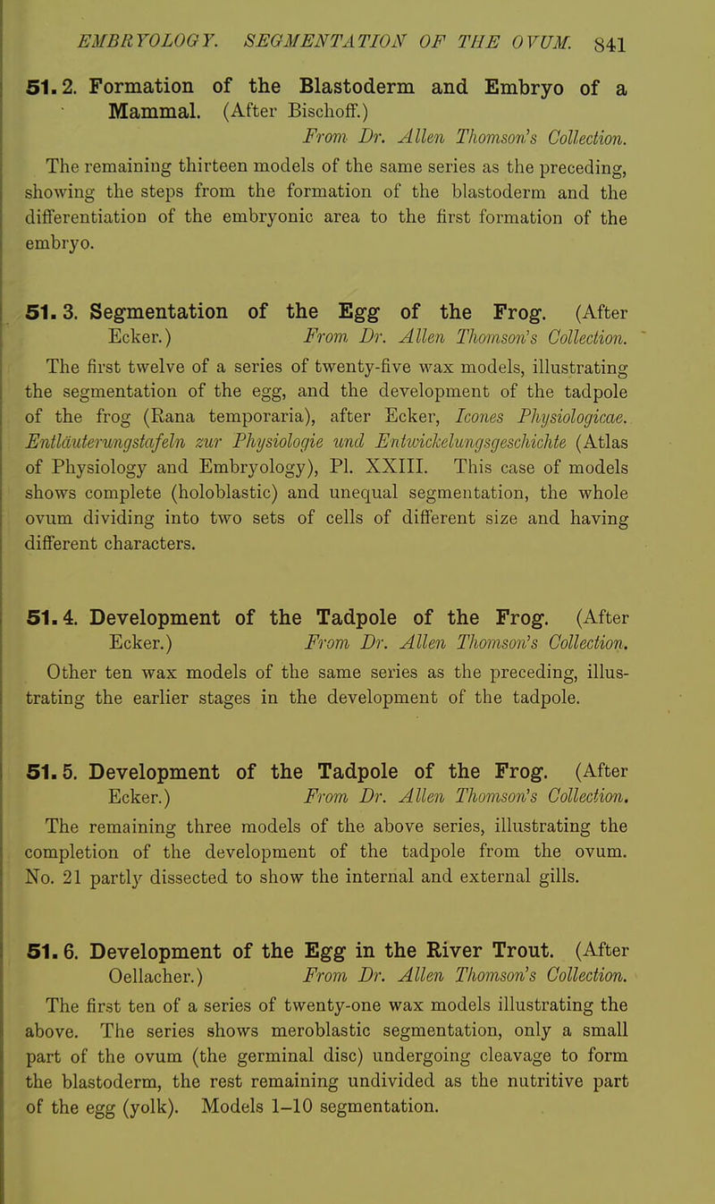 51.2. Formation of the Blastoderm and Embryo of a Mammal. (After Bischoff.) From Dr. Allen Thomson's Collection. The remaining thirteen models of the same series as the preceding, showing the steps from the formation of the blastoderm and the differentiation of the embryonic area to the first formation of the embryo. 51.3. Segmentation of the Egg of the Frog. (After Ecker.) From Br. Allen Thomson's Collection. The first twelve of a series of twenty-five wax models, illustrating the segmentation of the egg, and the development of the tadpole of the frog (Rana temporaria), after Ecker, Ico7ies Physiologicae. Entlduterungstafeln zur Physiologic unci Entwickelungsgeschichte (Atlas of Physiology and Embryology), PI. XXIII. This case of models shows complete (holoblastic) and unequal segmentation, the whole ovum dividing into two sets of cells of different size and having different characters. 51.4. Development of the Tadpole of the Frog. (After Ecker.) From Dr. Allen Thomson's Collection. Other ten wax models of the same series as the preceding, illus- trating the earlier stages in the development of the tadpole. 51.5. Development of the Tadpole of the Frog. (After Ecker.) From Dr. Allen Thomson's Collection. The remaining three models of the above series, illustrating the completion of the development of the tadpole from the ovum. No. 21 parti}'- dissected to show the internal and external gills. 51.6. Development of the Egg in the River Trout. (After Oellacher.) From Dr. Allen Thomson's Collection. The first ten of a series of twenty-one wax models illustrating the above. The series shows meroblastic segmentation, only a small part of the ovum (the germinal disc) undergoing cleavage to form the blastoderm, the rest remaining undivided as the nutritive part of the egg (yolk). Models 1-10 segmentation.