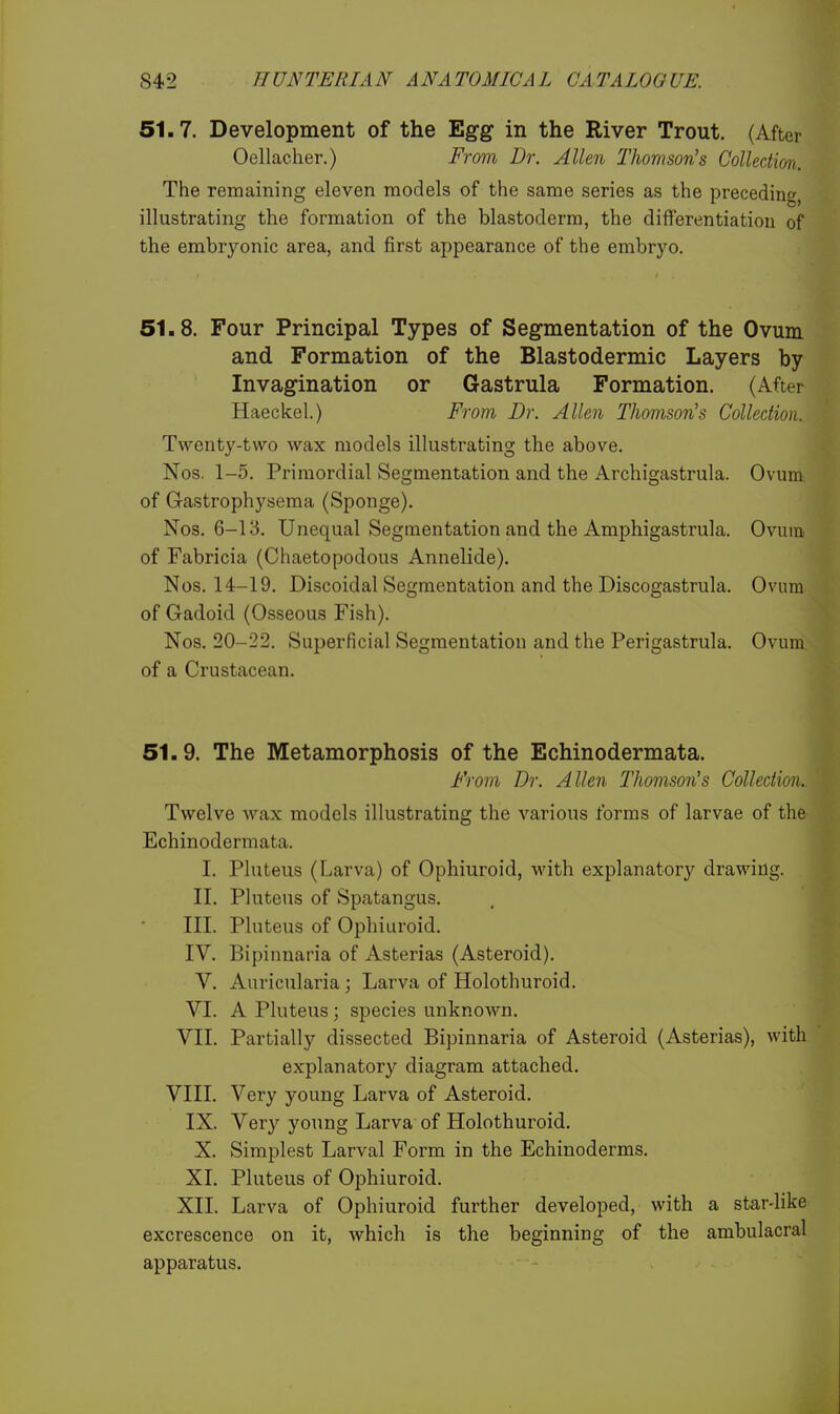 51.7. Development of the Egg in the River Trout. (After Oellacher.) From Dr. Allen Thomson's Collection. The remaining eleven models of the same series as the preceding, illustrating the formation of the blastoderm, the differentiation of the embryonic area, and first appearance of the embryo. 51.8. Four Principal Types of Segmentation of the Ovum and Formation of the Blastodermic Layers by Invagination or Gastrula Formation. (After Haeckel.) From Dr. Allen Thomson's Collection. Twenty-two wax models illustrating the above. Nos. 1-5. Primordial Segmentation and the Archigastrula. Ovum of Gastrophysema (Sponge). Nos. 6-13. Unequal Segmentation and the Amphigastrula. Ovum of Fabricia (Ohaetopodous Annelide). Nos. 14-19. Discoidal Segmentation and the Discogastrula. Ovum of Gadoid (Osseous Fish). Nos. 20-22. Superficial Segmentation and the Perigastrula. Ovum of a Crustacean. 51.9. The Metamorphosis of the Echinodermata. From Dr. Allen Thomson's Collection. Twelve wax models illustrating the various forms of larvae of the Echinodermata. I. Pluteus (Larva) of Ophiuroid, with explanatory drawing. II. Pluteus of Spatangus. III. Pluteus of Ophiuroid. IV. Bipinnaria of Asterias (Asteroid). V. Anricularia ; Larva of Holothuroid. VI. A Pluteus; species unknown. VII. Partially dissected Bipinnaria of Asteroid (Asterias), with explanatory diagram attached. VIII. Very young Larva of Asteroid. IX. Very young Larva of Holothuroid. X. Simplest Larval Form in the Echinoderms. XI. Pluteus of Ophiuroid. XII. Larva of Ophiuroid further developed, with a star-like excrescence on it, which is the beginning of the ambulacral apparatus.