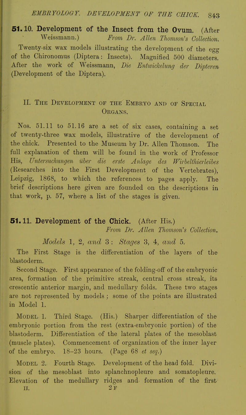 51.10. Development of the Insect from the Ovum. (After Weissmann.) From Dr. Allen Thomson's Collection. Twenty-six wax models illustrating the development of the egg of the Chironomus (Diptera: Insects). Magnified 500 diameters. After the work of Weissmann, Die Entwickelung der Dipteren (Development of the Diptera). 11. The Development of the Embryo and of Special Organs. Nos. 51.11 to 51.16 are a set of six cases, containing a set of twenty-three wax models, illustrative of the development of the chick. Presented to the Museum by Dr. Allen Thomson. The full explanation of them will be found in the work of Professor His, Untersuchungen iiber die erste Anlage des WirheltUerleihes (Researches into the First Development of the Vertebrates), Leipzig, 1868, to which the references to pages apply. The brief descriptions here given are founded on the descriptions in that work, p. 57, where a list of the stages is given. 51.11. Development of the Chick. (After His.) From Dr. Allen Thomson's Collection, Models 1, 2, and 3 : Stages 3, 4, and 5. The First Stage is the differentiation of the layers of the blastoderm. Second Stage. First appearance of the folding-oflf of the embryonic area, formation of the primitive streak, central cross streak, its crescentic anterior margin, and medullary folds. These two stages are not represented by models ; some of the points are illustrated in Model 1. Model 1. Third Stage. (His.) Sharper differentiation of the embryonic portion from the rest (extra-embryonic portion) of the blastoderm. Differentiation of the lateral plates of the mesoblast (muscle plates). Commencement of organization of the inner layer of the embryo. 18-23 hours. (Page Q8 et seq.) Model 2. Fourth Stage. Development of the head fold. Divi- sion of the mesoblast into splanchnopleure and soraatopleure. Elevation of the medullary ridges and formation of the first II. 2f