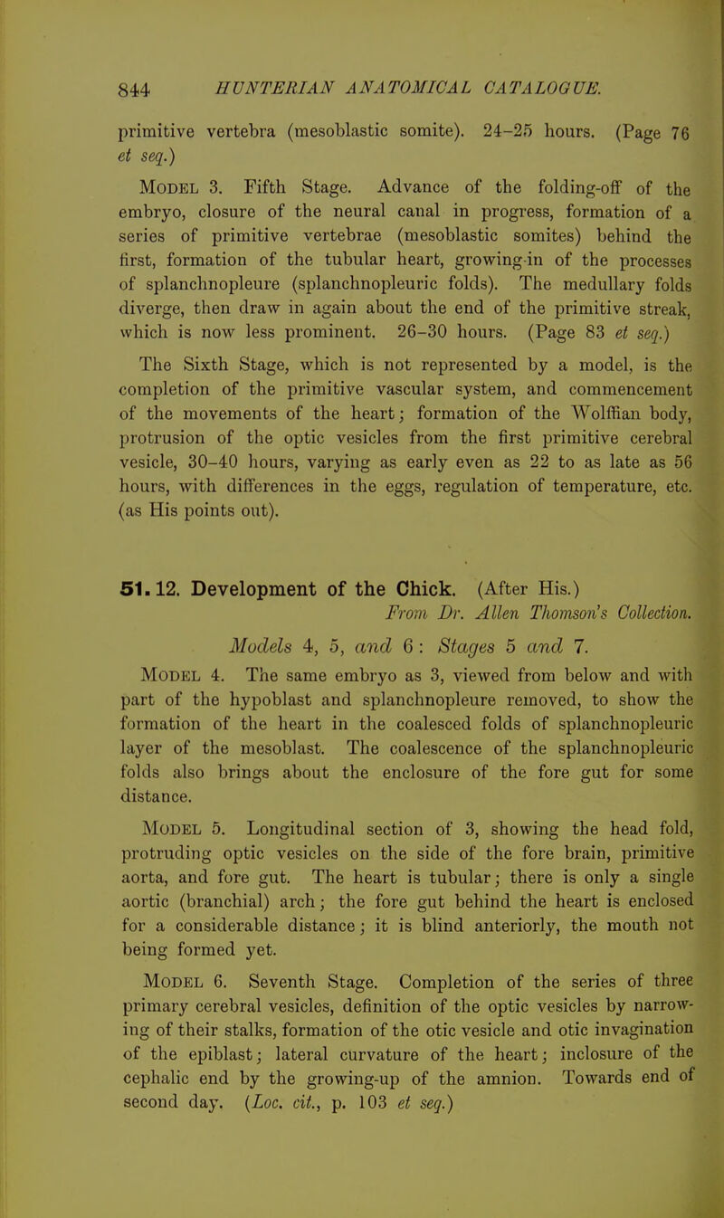 primitive vertebra (mesoblastic somite). 24-25 hours. (Page 76 et seq.) Model 3. Fifth Stage. Advance of the folding-off of the embryo, closure of the neural canal in progress, formation of a series of primitive vertebrae (mesoblastic somites) behind the first, formation of the tubular heart, growing in of the processes of splanchnopleure (splanchnopleuric folds). The medullary folds diverge, then draw in again about the end of the primitive streak, which is now less prominent. 26-30 hours. (Page 83 et seq.) The Sixth Stage, which is not represented by a model, is the completion of the pi'imitive vascular system, and commencement of the movements of the heart; formation of the Wolffian body, protrusion of the optic vesicles from the first primitive cerebral vesicle, 30-40 hours, varying as early even as 22 to as late as 56 hours, with differences in the eggs, regulation of temperature, etc. (as His points out). 51.12. Development of the Chick. (After His.) From Dr. Allen Thomson's Collection. Models 4, 5, and 6 : Stages 5 and 7. Model 4. The same embryo as 3, viewed from below and with part of the hypoblast and splanchnopleure removed, to show the formation of the heart in the coalesced folds of splanchnopleuric layer of the mesoblast. The coalescence of the splanchnopleuric folds also brings about the enclosure of the fore gut for some distance. Model 5, Longitudinal section of 3, showing the head fold, protruding optic vesicles on the side of the fore brain, primitive aorta, and fore gut. The heart is tubular; there is only a single aortic (branchial) arch; the fore gut behind the heart is enclosed for a considerable distance; it is blind anteriorly, the mouth not being formed yet. Model 6. Seventh Stage. Completion of the series of three primary cerebral vesicles, definition of the optic vesicles by narrow- ing of their stalks, formation of the otic vesicle and otic invagination of the epiblast; lateral curvature of the heart; inclosure of the cephalic end by the growing-up of the amnion. Towards end of second day. {Loc. cit., p. 103 et seq.)
