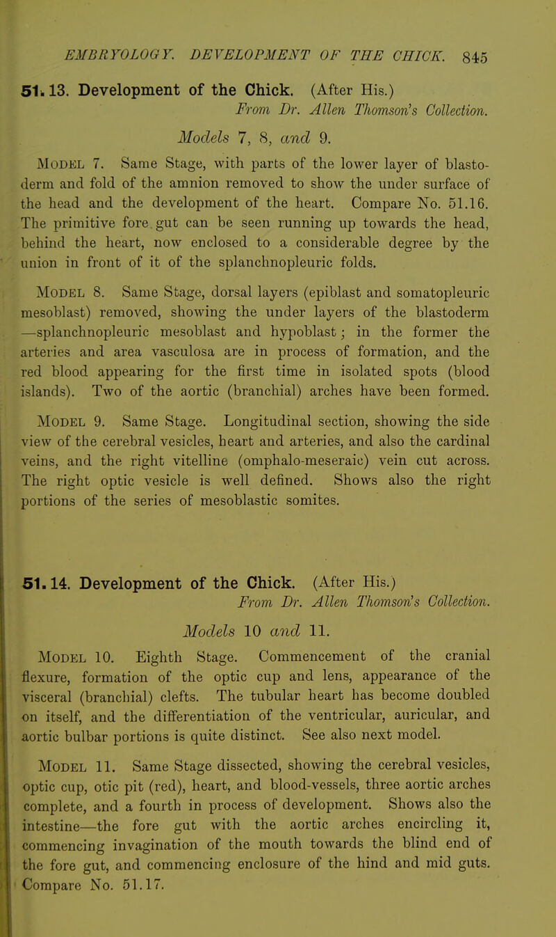 51.13. Development of the Chick. (After His.) From Dr. Allen Thomson's Collection. Models 7, 8, and 9. Model 7. Same Stage, with parts of the lower layer of blasto- derm and fold of the amnion removed to show the under surface of the head and the development of the heart. Compare No. 51.16. The primitive fore gut can be seen running up towards the head, behind the heart, now enclosed to a considerable degree by the union in front of it of the splanchnopleuric folds. Model 8. Same Stage, dorsal layers (epiblast and somatopleuric mesoblast) removed, showing the under layers of the blastoderm —splanchnopleuric mesoblast and hypoblast; in the former the arteries and area vasculosa are in process of formation, and the red blood appearing for the first time in isolated spots (blood islands). Two of the aortic (branchial) arches have been formed. Model 9. Same Stage. Longitudinal section, showing the side view of the cerebral vesicles, heart and arteries, and also the cardinal veins, and the right vitelline (omphalo-meseraic) vein cut across. The right optic vesicle is well defined. Shows also the right portions of the series of mesoblastic somites. 51.14. Development of the Chick. (After His.) From Dr. Allen Thomson's Collection. Models 10 and 11. Model 10. Eighth Stage. Commencement of the cranial flexure, formation of the optic cup and lens, appearance of the visceral (branchial) clefts. The tubular heart has become doubled on itself, and the diff'erentiation of the ventricular, auricular, and aortic bulbar portions is quite distinct. See also next model. Model 11. Same Stage dissected, showing the cerebral vesicles, optic cup, otic pit (red), heart, and blood-vessels, three aortic arches complete, and a fourth in process of development. Shows also the intestine—the fore gut with the aortic arches encircling it, commencing invagination of the mouth towards the blind end of the fore gut, and commencing enclosure of the hind and mid guts. Compare No. 51.17.