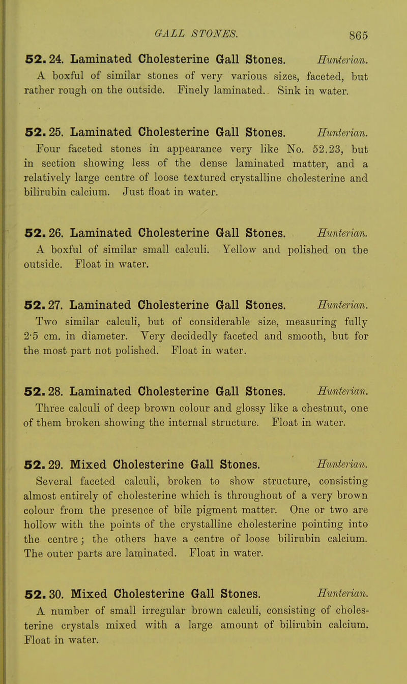 52.24. Laminated Cholesterine Gall Stones. Eunterian. A boxful of similar stones of very various sizes, faceted, but rather rough on the outside. Finely laminated.. Sink in water. 52.25. Laminated Cholesterine Gall Stones. Eunterian. Four faceted stones in appearance very like No. 52.23, but in section showing less of the dense laminated matter, and a relatively large centre of loose textured crystalline cholesterine and bilirubin calcium. Just float in water. 52.26. Laminated Cholesterine Gall Stones. Eunterian. A boxful of similar small calculi. Yellow and polished on the outside. Float in water. 52.27. Laminated Cholesterine Gall Stones. Eunterian. Two similar calculi, but of considerable size, measuring fully 2*5 cm. in diameter. Very decidedly faceted and smooth, but for the most part not polished. Float in water. 52.28. Laminated Cholesterine Gall Stones. Eunterian. Three calculi of deep brown colour and glossy like a chestnut, one of them broken showing the internal structure. Float in water. 52.29. Mixed Cholesterine Gall Stones. Eunterian. Several faceted calculi, broken to show structure, consisting almost entirely of cholesterine which is throughout of a very brown colour from the presence of bile pigment matter. One or two are hollow with the points of the crystalline cholesterine pointing into the centre; the others have a centre of loose bilirubin calcium. The outer parts are laminated. Float in water. 52.30. Mixed Cholesterine Gall Stones. Eunterian. A number of small irregular brown calculi, consisting of choles- terine crystals mixed with a large amount of bilirubin calcium. Float in water.