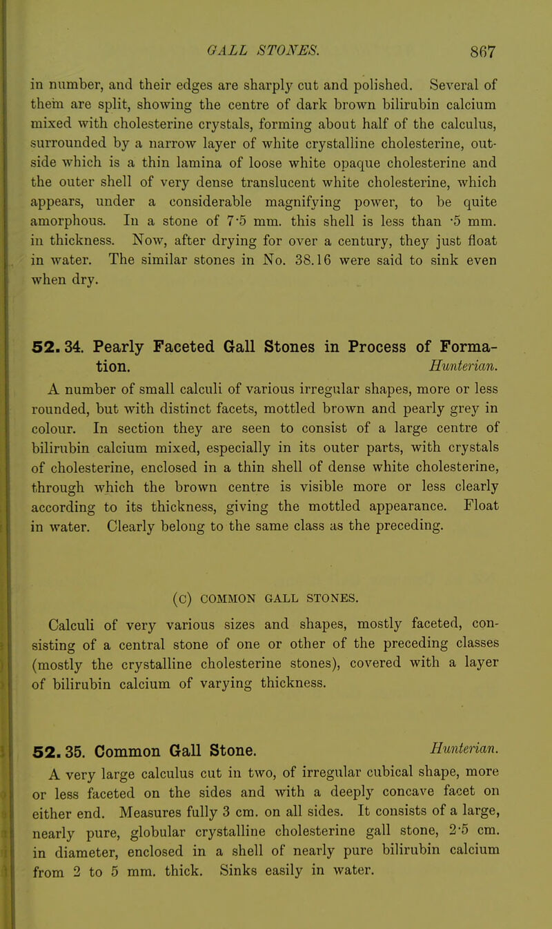 in number, and their edges are sharply cut and poh'shed. Several of them are split, showing the centre of dark brown bilirubin calcium mixed with cholesterine crystals, forming about half of the calculus, surrounded by a narrow layer of white crystalline cholesterine, out- side which is a thin lamina of loose white opaque cholesterine and the outer shell of very dense translucent white cholesterine, which appears, under a considerable magnifying power, to be quite amorphous. In a stone of 7*5 mm. this shell is less than -5 mm. in thickness. Now, after drying for over a century, they just float in water. The similar stones in No. 38.16 were said to sink even when dry. 52.34. Pearly Faceted Gall Stones in Process of Forma- tion. Hunterian. A number of small calculi of various irregular shapes, more or less rounded, but with distinct facets, mottled brown and pearly grey in colour. In section they are seen to consist of a large centre of bilirubin calcium mixed, especially in its outer parts, with crystals of cholesterine, enclosed in a thin shell of dense white cholesterine, through which the brown centre is visible more or less clearly according to its thickness, giving the mottled appearance. Float in water. Clearly belong to the same class as the preceding. (C) COMMON GALL STONES. Calculi of very various sizes and shapes, mostly faceted, con- sisting of a central stone of one or other of the preceding classes (mostly the crystalline cholesterine stones), covered with a layer of bilirubin calcium of varying thickness. 52.35. Common Gall Stone. Hunterian. A very large calculus cut in two, of irregular cubical shape, more or less faceted on the sides and with a deeply concave facet on either end. Measures fully 3 cm. on all sides. It consists of a large, nearly pure, globular crystalline cholesterine gall stone, 2-5 cm. I in diameter, enclosed in a shell of nearly pure bilirubin calcium from 2 to 5 mm. thick. Sinks easily in water.