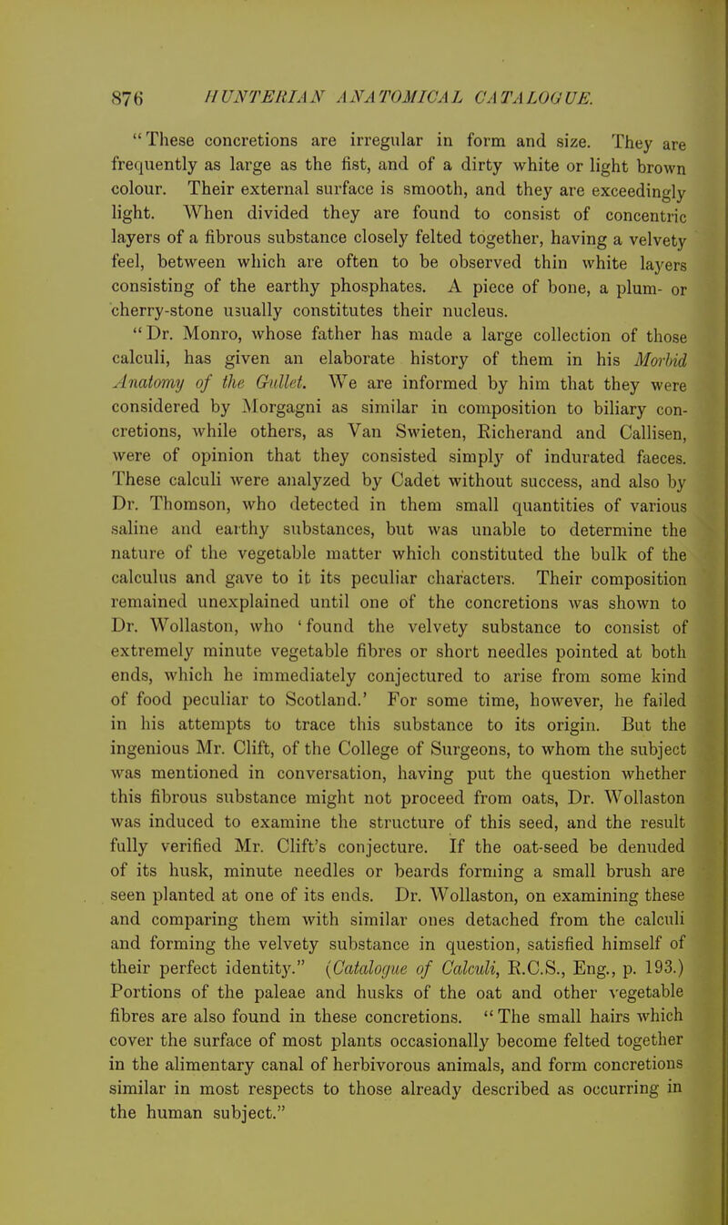  These concretions are irregular in form and size. They are frequently as large as the fist, and of a dirty white or light brown colour. Their external surface is smooth, and they are exceedingly light. When divided they are found to consist of concentric layers of a fibrous substance closely felted together, having a velvety feel, between which are often to be observed thin white layers consisting of the earthy phosphates. A piece of bone, a plum- or cherry-stone usually constitutes their nucleus. Dr. Monro, whose father has made a large collection of those calculi, has given an elaborate history of them in his Morbid Anatomy of the Gullet. We are informed by him that they were considered by ]\Iorgagni as similar in composition to biliary con- cretions, while others, as Van Swieten, Eicherand and Callisen, were of opinion that they consisted simply of indurated faeces. These calculi were analyzed by Cadet without success, and also by Dr. Thomson, who detected in them small quantities of various saline and earthy substances, but was unable to determine the nature of the vegetable matter which constituted the bulk of the calculus and gave to it its peculiar characters. Their composition remained unexplained until one of the concretions was shown to Dr. Wollaston, who ' found the velvety substance to consist of extremely minute vegetable fibres or short needles pointed at both ends, which he immediately conjectured to arise from some kind of food peculiar to Scotland.' For some time, however, he failed in his attempts to trace this substance to its origin. But the ingenious Mr. Clift, of the College of Surgeons, to whom the subject was mentioned in conversation, having put the question whether this fibrous substance might not proceed from oats, Dr. Wollaston was induced to examine the structure of this seed, and the result fully verified Mr. Cliffs conjecture. If the oat-seed be denuded of its husk, minute needles or beards forming a small brush are seen planted at one of its ends. Dr. Wollaston, on examining these and comparing them with similar ones detached from the calculi and forming the velvety substance in question, satisfied himself of their perfect identit3^ (Catalogue of Calculi, R.C.S., Eng., p. 193.) Portions of the paleae and husks of the oat and other vegetable fibres are also found in these concretions. The small hairs which cover the surface of most plants occasionally become felted together in the alimentary canal of herbivorous animals, and form concretions similar in most respects to those already described as occurring in the human subject.