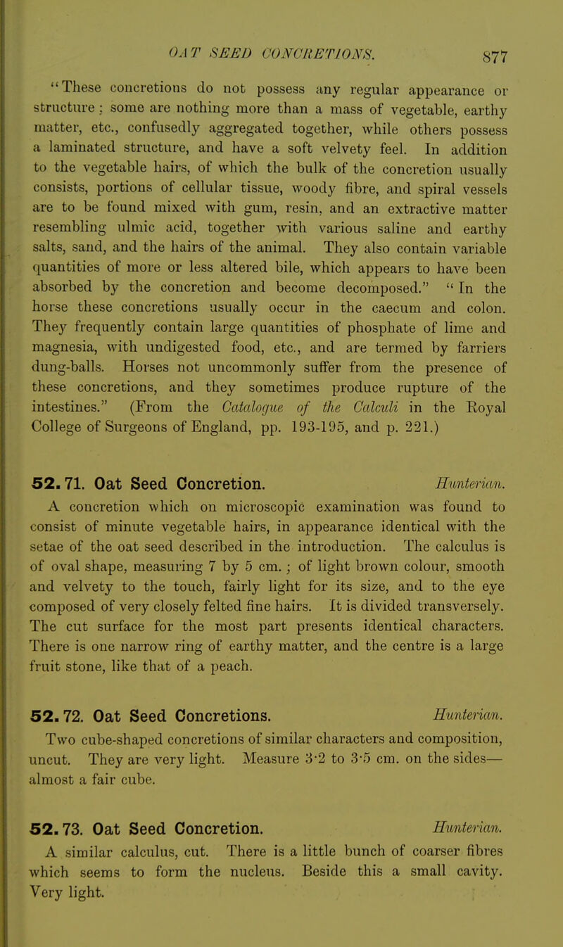 OAT SEED CONCRETIONS. These concretions do not possess any regular appearance or structure ; some are nothing more than a mass of vegetable, earthy matter, etc., confusedly aggregated together, while others possess a laminated structure, and have a soft velvety feel. In addition to the vegetable hairs, of which the bulk of the concretion usually consists, portions of cellular tissue, woody fibre, and spiral vessels are to be found mixed with gum, resin, and an extractive matter resembling ulmic acid, together Avith various saline and earthy salts, sand, and the hairs of the animal. They also contain variable quantities of more or less altered bile, which appears to have been absorbed by the concretion and become decomposed.  In the horse these concretions usually occur in the caecum and colon. They frequently contain large quantities of phosphate of lime and magnesia, with undigested food, etc., and are termed by farriers dung-balls. Horses not uncommonly suffer from the presence of these concretions, and they sometimes produce rupture of the intestines. (From the Catalogue of the Calculi in the Royal College of Surgeons of England, pp. 193-195, and p. 221.) 52.71. Oat Seed Concretion. Hunterian. A concretion which on microscopic examination was found to consist of minute vegetable hairs, in appearance identical with the setae of the oat seed described in the introduction. The calculus is of oval shape, measuring 7 by 5 cm.; of light brown colour, smooth and velvety to the touch, fairly light for its size, and to the eye composed of very closely felted fine hairs. It is divided transversely. The cut surface for the most part presents identical characters. There is one narrow ring of earthy matter, and the centre is a large fruit stone, like that of a peach. 52.72. Oat Seed Concretions. Hunterian. Two cube-shaped concretions of similar characters and composition, uncut. They are very light. Measure 3*2 to 3-5 cm. on the sides— almost a fair cube. 52.73. Oat Seed Concretion. Hunterian. A similar calculus, cut. There is a little bunch of coarser fibres which seems to form the nucleus. Beside this a small cavity. Very light.