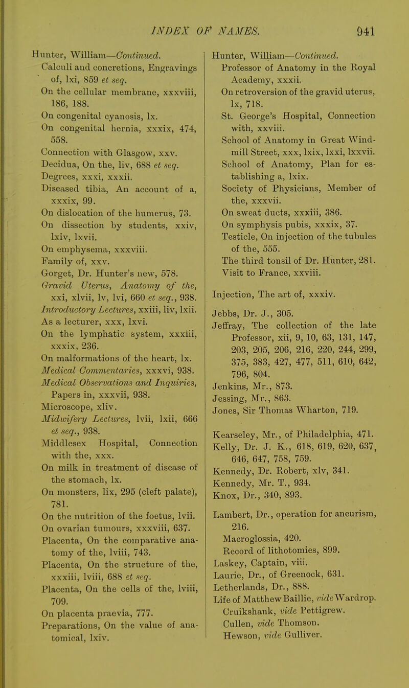 Hunter, William—Gontinued. Calculi aud concretions, Engravings of, Ixi, 859 et seq. On the cellular membrane, xxxviii, 186, 188. On congenital cyanosis, Ix. On congenital hernia, xxxix, 474, 558. Connection with Glasgow, xxv. Decidua, On the, liv, 688 et seq. Degrees, xxxi, xxxii. Diseased tibia, An account of a, xxxix, 99. On dislocation of the humerus, 73. On dissection by students, xxiv, Ixiv, Ixvii. On emphysema, xxxviii. Family of, xxv. Gorget, Dr. Hunter's new, 578. Qravid Uterus, Anatomy of the, xxi, xlvii, Iv, Ivi, 660 et seq., 938. Introductory Lectures, xxiii, liv, Ixii. As a lecturer, xxx, Ixvi. On the lymphatic system, xxxiii, xxxix, 236. On malformations of the heart, Ix. Medical Commentaries, xxxvi, 938. Medical Observation and Inquiries, Papers in, xxxvii, 938. Microscope, xliv. Midwifery Lectures, Ivii, Ixii, 666 et seq., 938. Middlesex Hospital, Connection with the, xxx. On milk in treatment of disease of the stomach, Ix. On monsters, lix, 295 (cleft palate), 781. On the nutrition of the foetus, Ivii. On ovarian tumours, xxxviii, 637- Placenta, On the comparative ana- tomy of the, Iviii, 743. Placenta, On the structure of the, xxxiii, Iviii, 688 et seq. Placenta, On the cells of the, Iviii, 709. On placenta praevia, 777. Preparations, On the value of ana- tomical, Ixiv. Hunter, William—Continued. Professor of Anatomy in the Royal Academy, xxxii. On retroversion of the gravid uterus, Ix, 718. St. George's Hospital, Connection with, xxviii. School of Anatomy in Great Wind- mill Street, xxx, Ixix, Ixxi, Ixxvii. School of Anatomy, Plan for es- tablishing a, Ixix. Society of Physicians, Member of the, xxxvii. On sweat ducts, xxxiii, 386. On symphysis pubis, xxxix, 37. Testicle, On injection of the tubules of the, 555. The third tonsil of Dr. Hunter, 281. Visit to France, xxviii. Injection, The art of, xxxiv. Jebbs, Dr. J., 305. JefFray, The collection of the late Professor, xii, 9, 10, 63, 131, 147, 203, 205, 206, 216, 220, 244, 299, 375, 383, 427, 477, 511, 610, 642, 796, 804. Jenkins, Mr., 873. Jessing, Mr., 863. Jones, Sir Thomas Wharton, 719. Kearseley, Mr., of Philadelphia, 471. Kelly, Dr. J. K., 618, 619, 620, 637, 646, 647, 758, 759. Kennedy, Dr. Robert, xlv, 341. Kennedy, Mr. T., 934. Knox, Dr., 340, 893. Lambert, Dr., operation for aneurism, 216. Macroglossia, 420. Record of lithotomies, 899. Laskey, Captain, viii. Laurie, Dr., of Greenock, 631. Letherlands, Dr., 888. Life of Matthew Baillie, yjcZc Wardrop. Cruikshank, vide Pettigrew. Cullen, vide Thomson. Hewson, vide Gulliver.