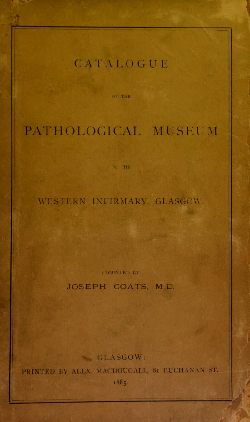 C ATA I o r; E <>l TUK PATHOLOGICAL MIJ S1:1 M WHSTKRN INFIRMARY, GLAS(t( )\\ . iM\n'ii i;ii i:\ JOSEPH COATS, M.D. (, l.ASGOVV: PRINTED BY ALEX. MACDOUGALL, 8i BUCHANAN ST. 1885.