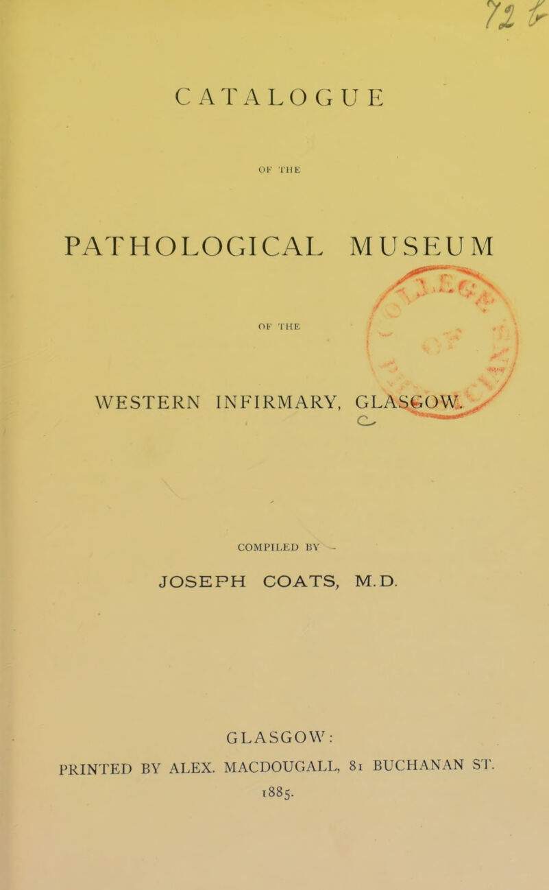 71 CATALOGUE OK THE PATHOLOGICAL MUSEUM OK THE ■:.:7 WESTERN INFIRMARY, GLASGOW. COMPILED BV JOSEPH COATS, M.D. GLASGOW: PRINTED BY ALEX. MACDOUGALL, 8i BUCHANAN ST. 1885.