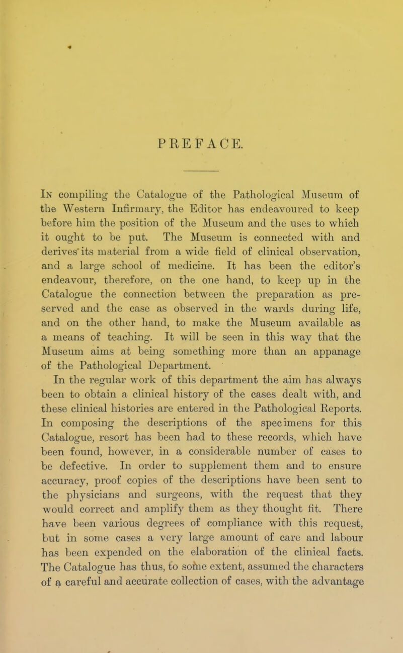 PREFACE. In compiling the Catalogue of the Pathological Museum of the Western Infirmary, the Editor has endeavoured to keep before him the position of the Museum and the uses to which it ought to be put. The Museum is connected with and derives'its material from a wide field of clinical observation, and a large school of medicine. It has been the editor's endeavour, therefore, on the one hand, to keep up in the Catalogue the connection between the preparation as pre- served and the case as observed in the wards during life, and on the other hand, to make the Museum available as a means of teaching. It will be seen in this way that the Museum aims at being something more than an appanage of the Pathological Department. In the regular work of this department the aim has always been to obtain a clinical history of the cases dealt with, and these clinical histories are entered in the Pathological Reports. In composing the descriptions of the specimens for this Catalogue, resort has been had to these records, which have been found, however, in a considerable number of cases to be defective. In order to supplement them and to ensure accuracy, proof copies of the descriptions have been sent to the physicians and surgeons, with the request that they would correct and amplify them as they thought fit. There have been various degrees of compliance with this request, but in some cases a very large amount of care and labour has been expended on the elaboration of the clinical facts. The Catalogue has thus, to sotne extent, assumed the characters of a careful and accurate collection of cases, with the advantage