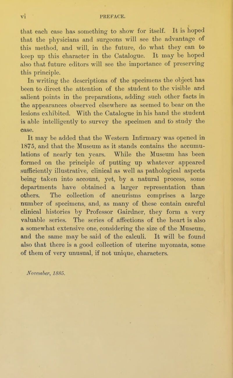 vi PREFACE, that each case has something to show for itself. It is hoped that the physicians and surgeons will see the advantage of this method, and will, in the future, do what they can to keep up this character in the Catalogue. It may be hoped also that future editors will see the importance of preserving this principle. In writing the descriptions of the specimens the object has been to direct the attention of the student to the visible and salient points in the preparations, adding such other facts in the appearances observed elsewhere as seemed to bear on the lesions exhibited. With the Catalogue in his hand the student is able intelligently to survey the specimen and to study the case. It may be added that the Western Infirmary was opened in 1875, and that the Museum as it stands contains the accumu- lations of nearly ten years. While the Museum has been formed on the principle of putting up whatever appeared sufficiently illustrative, clinical as well as pathological aspects being taken into account, yet, by a natural process, some departments have obtained a larger representation than others. The collection of aneurisms comprises a large number of specimens, and, as many of these contain careful clinical histories by Professor Gairdner, they form a very valuable series. The series of affections of the heart is also a somewhat extensive one, considering the size of the Museum, and the same may be said of the calculi. It will be found also that there is a good collection of uterine myomata, some of them of very unusual, if not unique, characters. November, 1885.