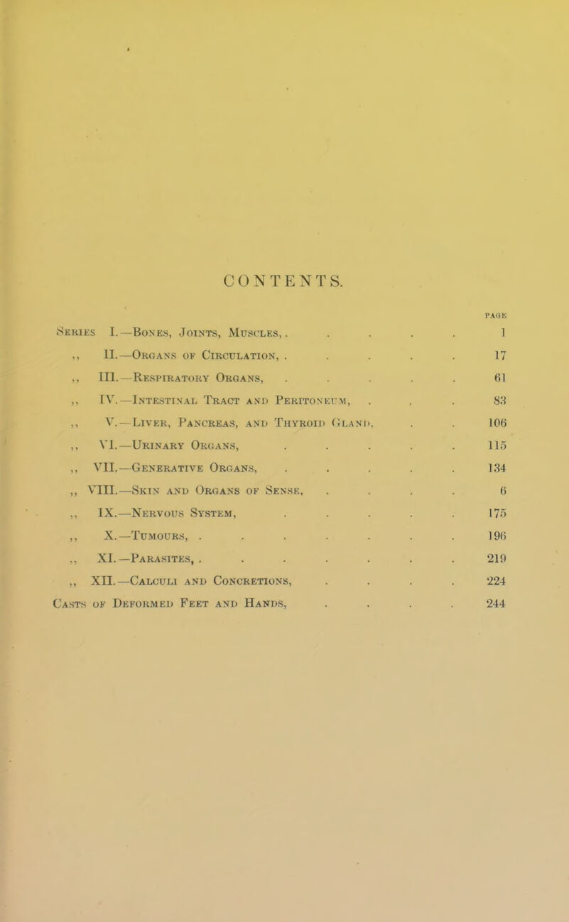 CONTENTS. Series I.—Bones, Joints, Muscles,. .... 1 ,, II.—Organs of Circulation, ..... 17 ,, III.—Respiratory Organs, ..... 61 IV.—Intestinal Tract and Peritoneum, ... 83 ,, V. — Liver, Pancreas, ani> Thyroid (tlanh, . 106 ,, VI.—Urinary Organs, . . .115 ,, VII.—Generative Organs, . . .134 ,, VIII.—Skin and Organs of Sense, .... 6 ,, IX.—Nervous System, ..... 175 ,, X.—Tumours, . . . . . . .196 XI. —Para.site.s, . ...... 219 ,, XII.—Calculi and Concretions, .... 224 Casts of Deformed Feet and Hands, .... 244