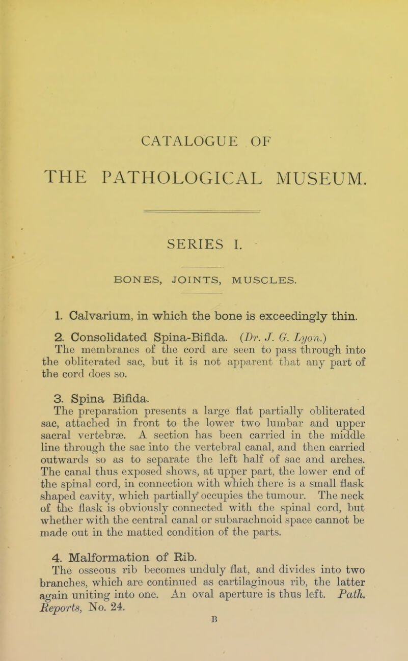 CATALOGUE OF THE PATHOLOGICAL MUSEUM. SERIES I. BONES, JOINTS, MUSCLES. 1. Calvarium, in which the bone is exceedingly thin. 2. Consohdated Spina-Biflda. (Dr. J. G. Lyon.) The membranes of the cord are seen to pass through into the obliterated sac, but it is not apparent that any part of the cord does so. 3. Spina Bifida. The preparation presents a large flat partially obliterated sac, attached in front to the lower two lumbar and upper sacral vertebrae. A section has been carried in the middle line through the sac into the vertebral canal, and then carried outwards so as to separate the left half of sac and arches. The canal thus exposed shows, at upper part, the lower end of the spinal cord, in connection with which there is a small flask shaped cavity, which partially* occupies the tumour. The neck of the flask is obviously connected with the spinal cord, but whether with the central canal or subarachnoid space cannot be made out in the matted condition of the parts. 4. Malformation of Rib. The osseous rib becomes unduly flat, and divides into two branches, which are continued as cartilaginous rib, the latter again uniting into one. An oval aperture is thus left. Path. Reports, No. 24. B