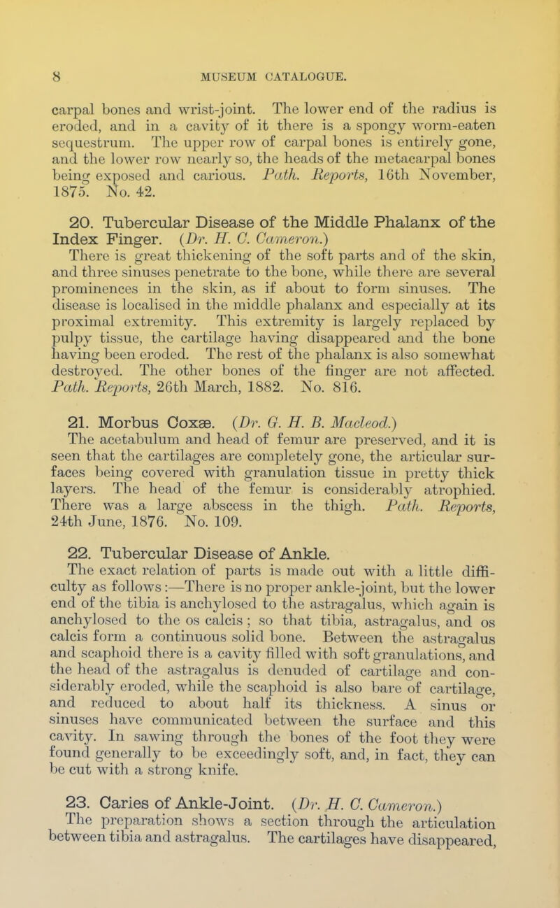 carpal bones and wrist-joint. The lower end of the radius is eroded, and in a cavity of it there is a spongy worm-eaten sequestrum. The upper row of carpal bones is entirely gone, and the lower row nearly so, the heads of the metacarpal bones being exposed and carious. Path. Reports, 16th November, 1875. No. 42. 20. Tubercular Disease of the Middle Phalanx of the Index Finger. {Dr. H. C. Cameron.) There is great thickening of the soft parts and of the skin, and three sinuses penetrate to the bone, while there are several prominences in the skin, as if about to form sinuses. The disease is localised in the middle phalanx and especially at its proximal extremity. This extremity is largely replaced by pulpy tissue, the cartilage having disappeared and tlie bone having been eroded. The rest of the phalanx is also somewhat destroyed. The other bones of the finger are not affected. Path. Reports, 26th March, 1882. No. 816. 21. Morbus Coxae. (Dr. G. H. B. Macleod.) The acetabulum and head of femur are preserved, and it is seen that the cartilages are completely gone, the articular sur- faces being covered with granulation tissue in pretty thick layers. The head of the femur is considerably atrophied. There was a large abscess in the thigh. Path. Reports, 24th June, 1876. No. 109. 22. Tubercular Disease of Ankle. The exact relation of parts is made out with a little diffi- culty as follows:—There is no proper ankle-joint, but tlie lower end of the tibia is anchylosed to the astragalus, which again is anchylosed to the os calcis ; so that tibia, astragalus, and os calcis form a continuous solid bone. Between the astragalus and scaphoid there is a cavity filled with soft granulations, and the head of the astragalus is denuded of cartilage and con- siderably eroded, while the scaphoid is also bare of cartilage, and reduced to about half its thickness. A sinus or sinuses have communicated between the surface and this cavity. In sawing through the bones of the foot they were found generally to be exceedingly soft, and, in fact, they can be cut with a strong knife. 23. Caries of Ankle-Joint. {Dr. H. C. Cameron.) The preparation shows a section through the articulation between tibia and astragalus. The cartilages have disappeared,