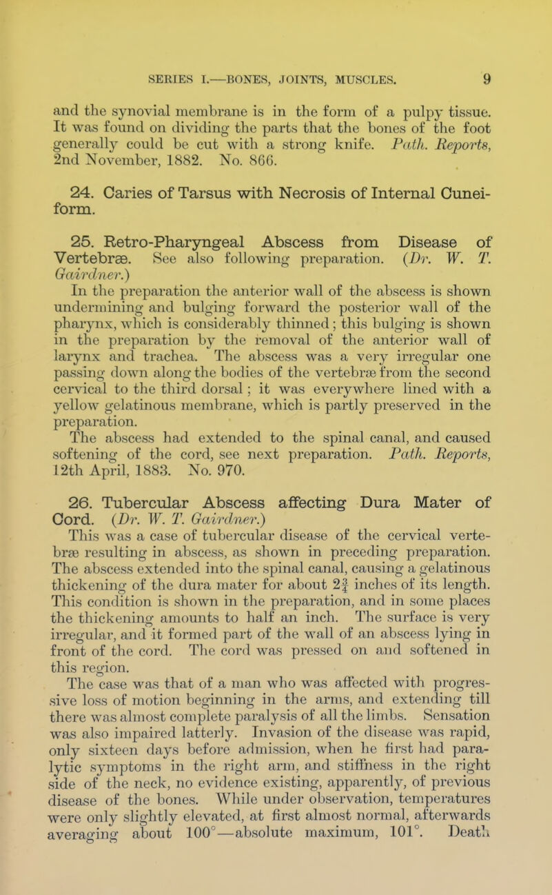 and the synovial membrane is in the form of a pulpy tissue. It was found on dividing the parts that the bones of the foot generally could be cut with a strong knife. Path. Reports, 2nd November, 1882. No. 866. 24. Caries of Tarsus with Necrosis of Internal Cunei- form. 25. Retro-Pharyngeal Abscess from Disease of Vertebrae. See also following preparation. (Dr. W. T. Gairdner.) In the preparation the anterior wall of the abscess is shown undermining and bulging forward the posterior wall of the pharynx, which is considerably thinned; this bulging is shown in the preparation by the removal of the anterior wall of larynx and trachea. The abscess was a very irregular one passing down along the bodies of the vertebrae from the second cervical to the third dorsal; it was everywhere lined with a yellow gelatinous membrane, which is partly preserved in the preparation. The abscess had extended to the spinal canal, and caused softening of the cord, see next preparation. Path. Reports, 12th April, 1883. No. 970. 26. Tubercular Abscess affecting Dura Mater of Cord. {Dr. W. T. Gairdner.) This was a case of tubercular disease of the cervical verte- brae resulting in abscess, as shown in preceding preparation. The abscess extended into the spinal canal, causing a gelatinous thickening of the dura mater for about 2f inches of its length. This condition is shown in the preparation, and in some places the thickening amounts to half an inch. The surface is very irregular, and it formed part of the wall of an abscess lying in front of the cord. The cord was pressed on and softened in this region. The case was that of a man who was affected with progres- sive loss of motion beginning in the arms, and extending till there was almost complete paralysis of all the limbs. Sensation was also impaired latterly. Invasion of the disease was rapid, only sixteen days before admission, when lie first had para- lytic symptoms in the right arm, and stiffness in the right side of the neck, no evidence existing, apparently, of previous disease of the bones. Wliile under observation, temperatures were only slightly elevated, at first almost normal, afterwards averaffinof about 100°—absolute maximum, 101°. Death