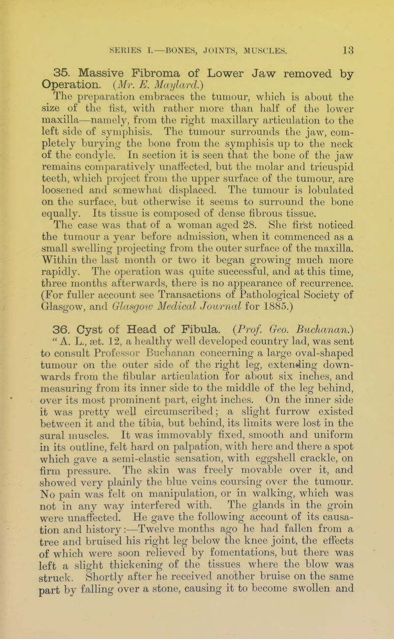 35. Massive Fibroma of Lower Jaw removed by- Operation. {Mr. E. Maylard.) The preparation embraces the tumour, wliich is about the size of the fist, with rather more than half of the lower maxilla—namely, from the right maxillary articulation to the left side of symphisis. The tumour surrounds the jaw, com- pletely burying the bone from the symphisis up to the neck of the condyle. In section it is seen that the bone of the jaw remains comparatively unaffected, but the molar and tricuspid teeth, which pi-ojcct from the upper surface of the tumour, are loosened and somewhat displaced. The tumour is lobulated on the surface, but otherwise it seems to surround the bone equally. Its tissue is composed of dense fibrous tissue. The case was that of a woman ao-ed 28. She first noticed the tumour a year before admission, when it commenced as a small swelling projecting from the outer surface of the maxilla. Within the last month or two it began growing much more rapidly. The operation was quite successful, and at this time, three months afterwards, there is no appearance of recurrence. (For fuller account see Transactions of Pathological Society of Glasgow, and Glasgow Medical Journal for 1885.) 36. Cyst of Head of Fibula. (Prof. Geo. Buchanan.)  A. L., ast. 12, a healthy well developed country lad, was sent to consult Professor Buchanan concerning a large oval-shaped tumour on the outer side of the right leg, extending down- wards from the fibular articulation for about six inches, and measurino- from its inner side to the middle of the lee: behind, over its most prominent part, eight inches. On the inner side it was pretty well circumscribed; a slight furrow existed between it and the tibia, but behind, its limits were lost in the sural muscles. It was immovably fixed, smooth and uniform in its outline, felt hard on palpation, with here and there a spot which gave a semi-elastic sensation, with eggshell crackle, on firm pressure. The skin was freely movable over it, and showed very plainly the blue veins coursing over the tumour. No pain was felt on manipulation, or in walking, which was not in any way interfered with. The glands in the groin were unaffected. He gave the following account of its causa- tion and history:—Twelve months ago he had fallen from a tree and bruised his right leg below the knee joint, the effects of which were soon relieved by fomentations, but there was left a slight thickening of the tissues where the blow was struck. Shortly after he received another bruise on the same part by falling over a stone, causing it to become swollen and