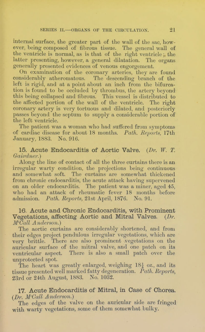 internal surface, the greater part of the wall of the sac, how- ever, being composed of fibrous tissue. The general wall of the ventricle is normal, as is that of the right ventricle;, the latter presenting, however, a general dilatation. The organs generally presented evidences of venous engorgement. On examination of the coronary arteries, they are found considerably atheromatous. The descending branch of the left is rigid, and at a point about an inch from the bifurca- tion is found to be occluded by thrombus, the artery beyond this being collapsed and fibrous. This vessel is distributed to the affected portion of the wall of the ventricle. The right coronary artery is very tortuous and dilated, and posteriorly passes beyond the septum to supply a considerable portion of the left ventricle. The patient was a woman who had suffered from symptoms of cardiac disease for about 18 months. Path. Reports, 17th January, 1883. No. 916. 15. Acute Endocarditis of Aortic Valve. (Dr. W. T. Gairdnar.) Alono; the line of contact of all the three curtains there is an irregular warty condition, the projections being continuous and somewhat soft. The curtains are somewhat thickened from chronic endocarditis, the acute attack having supervened on an older endocarditis. The patient was a miner, aged 45, who had an attack of rheumatic fever 18 months before admission. Path. Repoyis, 21st April, 1876. No. 91. 16. Acute and Chronic Endocarditis, with Prominent Vegetations, affecting Aortic and Mitral Valves. (Dr. M'Gall Anderson.) The aortic curtains are considerably shortened, and from their edges project pendulous irregular vegetations, which are very brittle. There are also prominent vegetations on the auricular surface of the mitral valve, and one patch on its ventricular aspect. There is also a small patch over the unprotected spot. The heart was greatly enlarged, weighing 18| oz., and its tissue presented well marked fatty degeneration. Path. Reports, 23rd or 24th August, 1883. No. 1032. 17. Acute Endocarditis of Mitral, in Case of Chorea. (Dr. M'Gall Anderson.) The edges of the valve on the auricular side are fringed with warty vegetations, some of them somewhat bulky.