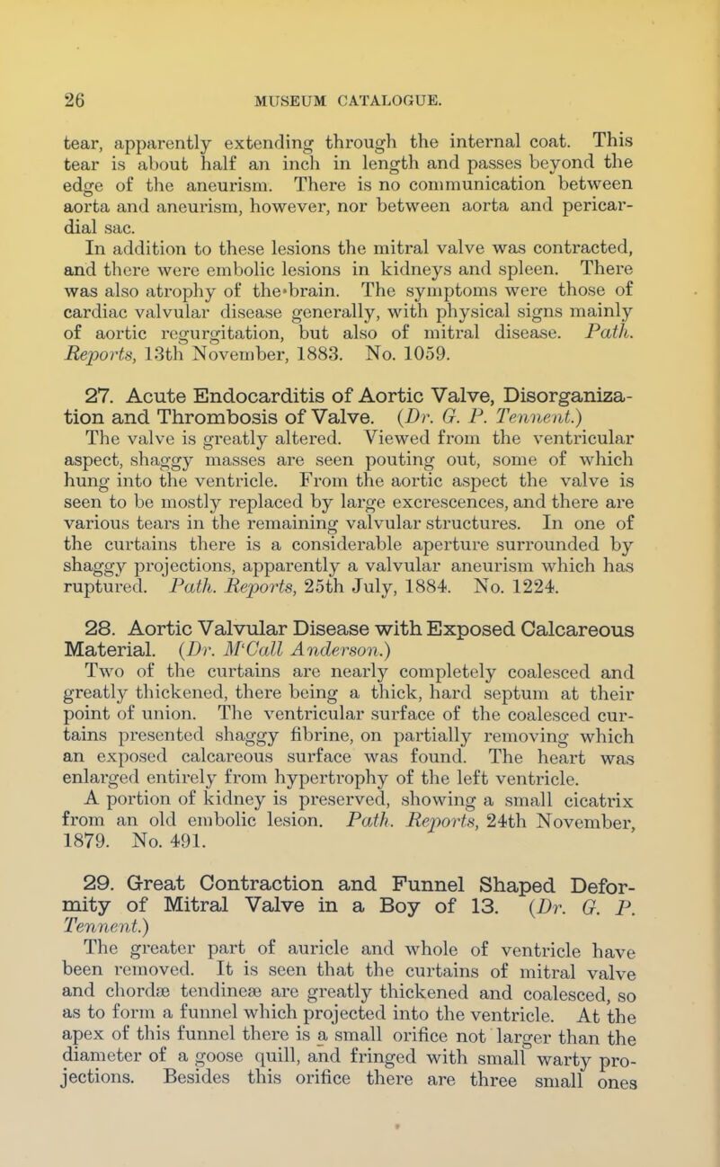 tear, apparently extending through the internal coat. This tear is about half an inch in length and passes beyond the edge of the aneurism. There is no communication between aorta and aneurism, however, nor between aorta and pericar- dial sac. In addition to these lesions the mitral valve was contracted, and there were embolic lesions in kidneys and spleen. There was also atrophy of the-brain. The symptoms were those of cardiac valvular disease generally, with physical signs mainly of aortic regurgitation, but also of mitral disease. Path. Reports, 13th November, 1883. No. 1059. 27. Acute Endocarditis of Aortic Valve, Disorganiza- tion and Thrombosis of Valve. {Dr. G. P. Tennent.) The valve is greatly altered. Viewed from the ventricular aspect, shaggy masses are seen pouting out, some of which hung into the ventricle. From the aortic aspect the valve is seen to be mostly replaced by large excrescences, and there are various tears in the remaining valvular structures. In one of the curtains there is a considerable aperture surrounded by shaggy projections, apparently a valvular aneurism which has ruptured. Patfi. Reports, 25th July, 1884. No. 1224. 28. Aortic Valvular Disease with Exposed Calcareous Material. (Dr. M'Call Anderson.) Two of the curtains are nearly completely coalesced and greatly thickened, there being a thick, hard septum at their point of union. Tlie ventricular surface of the coalesced cur- tains presented shaggy fibrine, on partially removing which an exposed calcareous surface was found. The heart was enlarged entirely from hypertrophy of the left ventricle. A portion of kidney is preserved, showing a small cicatrix from an old embolic lesion. Path. Reports, 24th November 1879. No. 491. 29. Great Contraction and Funnel Shaped Defor- mity of Mitral Valve in a Boy of 13. {Dr. G. P. Tennent.) The greater part of auricle and whole of ventricle have been removed. It is seen that the curtains of mitral valve and chordae tendineae are greatly thickened and coalesced, so as to form a funnel which projected into the ventricle. At the apex of this funnel there is a small orifice not larger than the diameter of a goose quill, and fringed with small warty pro- jections. Besides this orifice there are three small ones