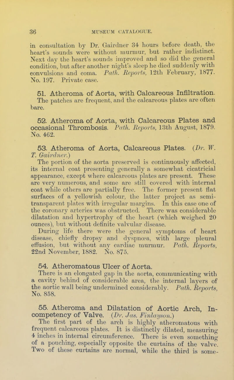 in consultation by Dr. Gairdner 34 hours before death, the heart's sounds were without murmur, but rather indistinct. Next day the heart's sounds improved and so did the general condition, but after another night's sleep he died suddenly with convulsions and coma. Path. ReporU, 12th February, 1877. No. 197. Private case. 51. Atheroma of Aorta, with Calcareous Infiltration. The patches are frequent, and the calcareous plates are often bare, 52. Atheroma of Aorta, with Calcareous Plates and occasional Thrombosis. Path. Reports, 13th August, 1879. No. 462. 53. Atheroma of Aorta, Calcareous Plates. (Dr. W. T. Gairdner.) The portion of the aorta preserved is continuously affected, its internal coat presenting generally a somewhat cicatricial appearance, except where calcareous plates are present. These are very numerous, and some are still cov^ered with internal coat while others are partially free. The former present flat surfaces of a yellowish colour, the latter project as semi- transparent plates with irregular margins. In this case one of the coronary arteries was obstructed. There was considerable dilatation and hypertrophy of the heart (which weighed 20 ounces), but without definite valvular disease. During life there were the general symptoms of heart disease, chiefly dropsy and dyspncea, with large pleural effusion, but without any cardiac murmur. Path. Reports, 22nd November, 1882. No. 875. 54. Atheromatous Ulcer of Aorta. There is an elongated gap in the aorta, communicating with a cavity behind of considerable area, the internal layers of the aortic wall being undermined considerably. Path. Reports, No. 858. 55. Atheroma and Dilatation of Aortic Arch, In- competency of Valve. (Dr. Jas. Finlayson.) The first part of the arch is highly atheromatous with frequent calcareous plates. It is distinctly dilated, measuring 4 inches in internal circumference. There is even something of a pouching, especially opposite the curtains of the valve. Two of these curtains are normal, while the third is some-