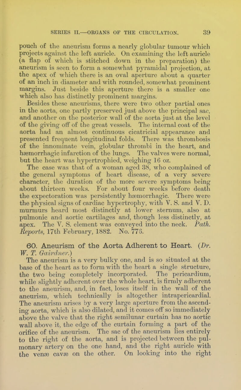 pouch of the aneurism forms a nearly globuhir tumour which projects against the left auricle. On examining the left auricle (a flap of which is stitched down in the preparation) the aneurism is seen to form a somewhat pyramidal projection, at the apex of which there is an oval aperture about a quarter of an inch in diameter and with rounded, somewhat prominent margins. Just beside this aperture there is a smaller one which also has distinctly prominent margins. Besides these aneurisms, there were two other partial ones in the aorta, one partly preserved just above the principal sac, and another on the posterior wall of the aorta just at the level of the giving oft' of the great vessels. The internal coat of the aorta had an almost continuous cicatricial appearance and presented frequent longitudinal folds. There was thrombosis of the innominate vein, globular thrombi in the heart, and hsemorrhao-ic infarction of the luno-s. The valves were normal, but the heart was hypertrophied, weighing 16 oz. The case was that of a woman aged 38, who complained of the general symptoms of heart disease, of a very severe character, the duration of the more severe symptoms being about thirteen weeks. For about four weeks before death the expectoration was persistently hgemorrhagic. There were the physical signs of cardiac hypertrophy, with V. S. and V. D. murmurs heard most distinctly at lower sternum, also at pulmonic and aortic cartilages and, though less distinctly, at apex. The V. S. element was conveyed into the neck. Path. Reports, 17th February, 1882. No. 773. 60. Aneurism of the Aorta Adherent to Heart. {Dr. W. T. Gairdiier.) The aneurism is a very bulky one, and is so situated at the base of the heart as to form with the heart a single structure, the two being completely incorporated. The pericardium, while slightl}^ adherent over the whole heart, is firmly adherent to the aneurism, and, in fact, loses itself in the wall of the aneurism, which technically is altogether intrapericardial. The aneurism arises by a very large aperture from the ascend- ing aorta, which is also dilated, and it comes oft so immediately above the valve that the right semilunar curtain has no aortic wall above it, the edge of the curtain forming a part of the orifice of the aneurism. The sac of the aneurism lies entirely to the right of the aorta, and is projected between the pul- monary artery on the one hand, and the right auricle with the ven£e cavae on the other. On looking into the right