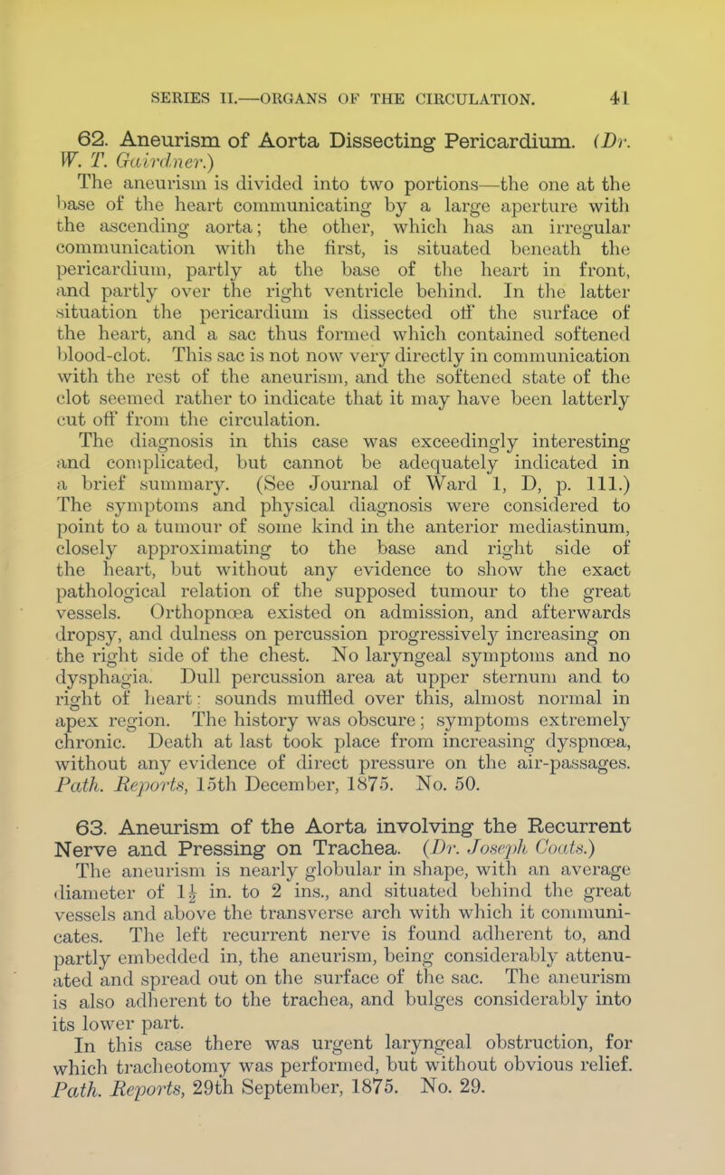 62. Aneurism of Aorta Dissecting Pericardium. (Dr. W. T. Galrdner.) The aneurism is divided into two portions—the one at the base of the heart communicating by a large aperture with the ascending aorta; the other, which has an irregular communication with the first, is situated beneath the pericardium, partly at the base of the heart in front, and partly over the right ventricle behind. In the latter situation the pericardium is dissected otf the surface of the heart, and a sac thus formed which contained softened blood-clot. This sac is not now very directly in communication with the rest of the aneurism, and the softened state of the clot seemed rather to indicate that it may have been latterly cut otf from the circulation. The diagnosis in this case was exceedingly interesting and complicated, but cannot be adequately indicated in a brief summary. (See Journal of Ward 1, D, p. 111.) The symptoms and physical diagnosis were considered to point to a tumour of some kind in the anterior mediastinum, closely approximating to the base and right side of the heart, but without any evidence to show the exact pathological relation of the supposed tumour to the great vessels. Orthopnoea existed on admission, and afterwards dropsy, and dulness on percussion progressivel}^ increasing on the right side of the chest. No laryngeal symptoms and no dysphagia. Dull percussion area at upper sternum and to right of heart; sounds muffled over this, almost normal in apex region. The history was obscure; symptoms extremely chronic. Death at last took place from increasing dyspnoea, without any evidence of direct pressure on the air-passages. Path. Reports, loth December, 1875. No. 50. 63. Aneurism of the Aorta involving the Recurrent Nerve and Pressing on Trachea. (Br. Joseph Coats.) The aneurism is nearly globular in shape, with an average diameter of 1^ in. to 2 ins., and situated behind the great vessels and above the transverse arch with which it connnuni- cates. The left recurrent nerve is found adherent to, and partly embedded in, the aneurism, being considerably attenu- ated and spread out on the surface of the sac. The aneurism is also adlierent to the trachea, and bulges considerably into its lower part. In this case there was urgent laryngeal obstruction, for which ti-acheotomy was performed, but without obvious relief. Path. Reports, 29th September, 1875. No. 29.