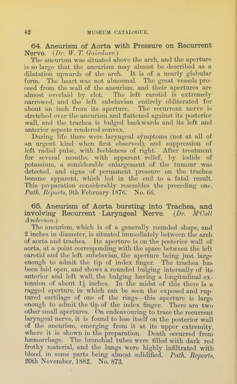 64. Aneurism of Aorta with Pressure on Recurrent Nerve. {Dr. W. T. Galvdner.) The aneurism was situated above the arch, and the aperture i.s so large that the aneurism may ahnost be described as a dilatation upwards of the arch. It is of a nearly globular form. The heart was not abnormal. The great vessels pro- ceed from the wall of the aneurism, and their apertures are almost overlaid by clot. The left carotid is extremely narrowed, and the left subclavian entirely obliterated for about an inch from its aperture. The recurrent nerve is stretched over the aneurism and flattened against its posterior wall, and the trachea is bulged backwards and its left and anterior aspects rendered convex. During life there were laryngeal symptoms (not at all of an urgent kind when first observed), and suppression of left radial pulse, with feebleness of right. After treatment for several months, with apparent relief, by iodide of potassium, a considerable enlargement of the tumour was detected, and signs of permanent pressure on the trachea became apparent, which led in the end to a fatal result. This preparation considerably resembles the preceding one. Path. Reports, 9th February 1876. No. 66. 65. Aneurism of Aorta bursting into Trachea, and involving Recurrent Laryngeal Nerve. {Dr. M'Gall Anderson.) The aneurism, which is of a generally rounded shape, and 2 inches in diameter, is situated immediately between the arch of aorta and trachea. Its aperture is on the posterior wall of aorta, at a point corresponding with the space between the left carotid and the left subclavian, the aperture being just large enough to admit the tip of index finger. The trachea has been laid open, and shows a rounded bulging internally of its anterior and left wall, the bulging having a longitudinal ex- tension of about 1^- inches. In the midst of this there is a ragged aperture, in which can be seen the exposed and rup- tured cartilage of one of the rings—this aperture is large enough to admit the tip of the index finger. There are two other small apertures. On endeavouring to trace the recurrent laryngeal nerve, it is found to lose itself on the posterior wall of the aneurism, emerging from it at its upper extremity, where it is shown in the preparation. Death occurred from haemorrhage. The bronchial tubes were filled with dark red frothy material, and the lungs were highly infiltrated with blood, in some parts being almost solidified. Path. Reports 20th November, 1882. No. 873.