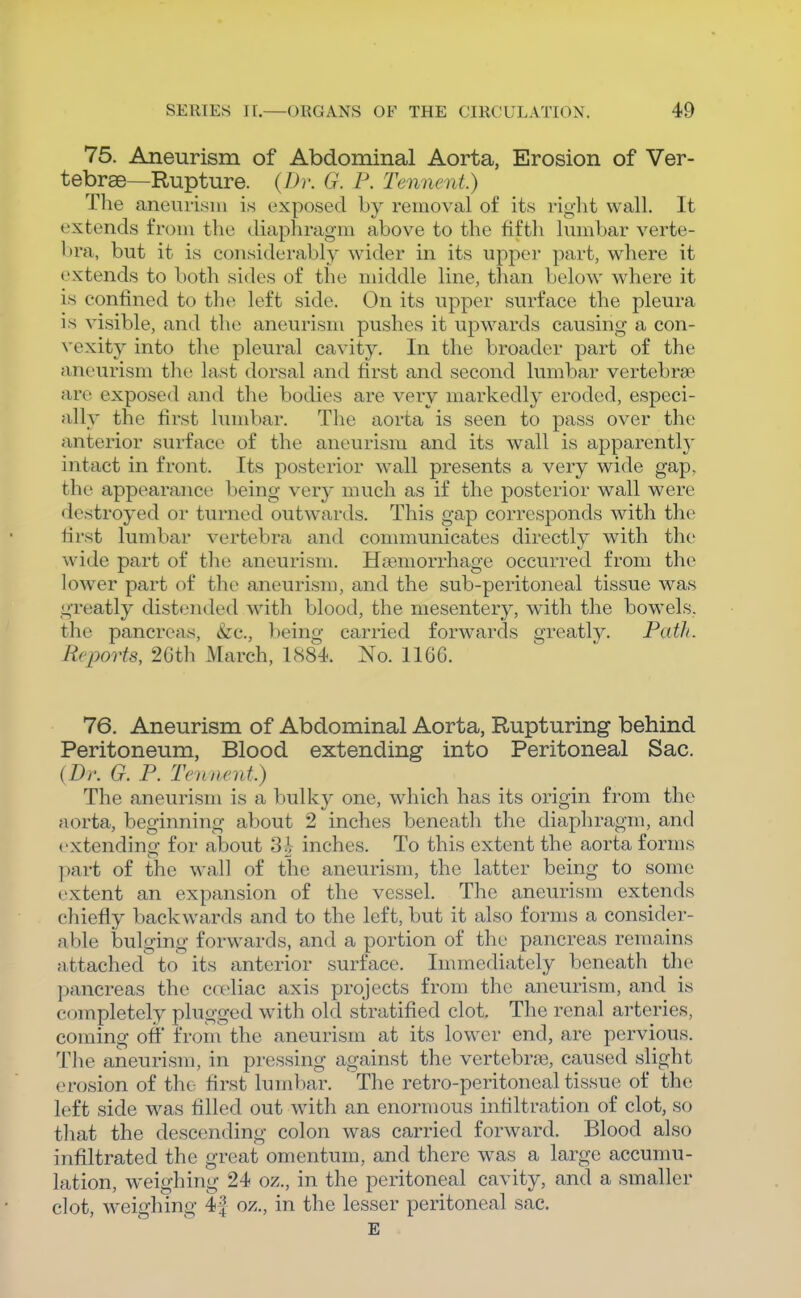 75. Aneurism of Abdominal Aorta, Erosion of Ver- tebrse—Rupture. (7Jr. G. F. Temient.) The aneurism is exposed by removal of its right wall. It extends from the diaphragm above to the fifth Imiibar verte- bra, but it is considerably wider in its upper part, where it extends to both sides of the middle line, than below where it is confined to thi; left side. On its upper surface the pleura is visible, and the aneurism pushes it upwards causing a con- vexity into the pleural cavity. In the broader part of the aneurism the last dorsal and first and second lumbar vertebrgp are exposed and the bodies are very markedly eroded, especi- ally the first lumbar. The aorta is seen to pass over the anterior surface of the aneurism and its wall is apparently intact in front. Its posterior w^all presents a very wide gap, the appearance being very much as if the posterior wall were destroyed or turned outw^ards. This gap corresponds with the first lumbar vertebra and conmiunicates directly with the wide part of the aneurism. Hasmorrhage occurred from the lower part of the aneurism, and the sub-peritoneal tissue was greatly distended with blood, the mesentery, with the bowels, the pancreas, &c., being carried forwards greatly. Path. Reports, 26th March, 1884 No. 1166. 76. Aneurism of Abdominal Aorta, Rupturing behind Peritoneum, Blood extending into Peritoneal Sac. (Dr. G. P. Tennent) The aneurism is a bulky one, which has its origin from the aorta, beginning about 2 inches beneath the diaphragm, and extending for about 3i inches. To this extent the aorta forms part of the wall of the aneurism, the latter being to some extent an expansion of the vessel. The aneurism extends chiefly backwards and to the left, but it also forms a consider- able bulging forwards, and a portion of the pancreas remains attached to its anterior surface. Immediately beneath the pancreas the celiac axis projects from the aneurism, and is completely plugged with old stratified clot. The renal arteries, coming off from the aneurism at its lower end, are pervious. The aneurism, in pressing against the vertebrje, caused slight erosion of the first lumbar. The retro-peritoneal tissue of the left side was filled out with an enormous infiltration of clot, so that the descending colon was carried forward. Blood also infiltrated the great omentum, and there was a large accumu- lation, weighing 24 oz., in the peritoneal cavity, and a smaller clot, weighing 41 oz., in the lesser peritoneal sac. E