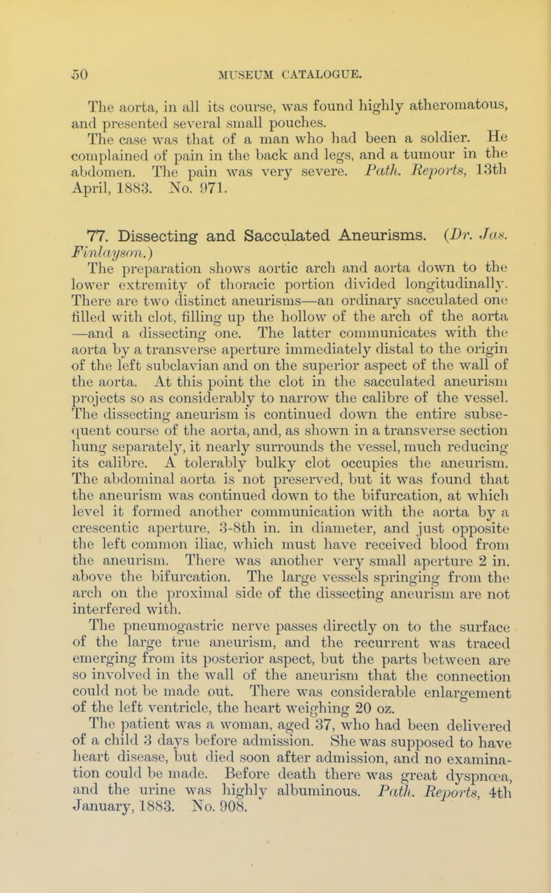 The aorta, in all its course, was found highly atheromatous, and presented several small pouches. The case was that of a man who had been a soldier. He complained of pain in the back and legs, and a tumour in the abdomen. The pain was very severe. Path. Reports, 13th April, 1883. No. 971. 77. Dissecting and Sacculated Aneurisms. {Br. Jas. Flnlayson.) The preparation shows aortic arch and aorta down to the lower extremity of thoracic portion divided longitudinally. There are two distinct aneurisms—an ordinary sacculated one filled with clot, filling up the hollow of the arch of the aorta —and a dissectino- one. The latter communicates with the aorta by a transverse aperture immediately distal to the origin of the left subclavian and on the superior aspect of the wall of the aorta. At this point the clot in the sacculated aneurism projects so as considerably to narrow the calibre of the vessel. The dissecting aneurism is continued down the entire subse- ({uent course of the aorta, and, as shown in a transverse section hung separately, it nearly surrounds the vessel, much reducing its calibre. A tolerably bulky clot occupies the aneurism. The abdominal aorta is not preserved, but it was found that the aneurism was continued down to the bifurcation, at which level it formed another communication with the aorta by a crescentic aperture, 3-8th in. in diameter, and just opposite the left common iliac, which must have received blood from the aneurism. There was another very small aperture 2 in. above the bifurcation. The large vessels springing from the arch on the proximal side of the dissecting aneurism are not interfered with. The pneumogastric nerve passes directly on to the surface of the large true aneurism, and the recurrent was traced emerging from its posterior aspect, but the parts between are so involved in the wall of the aneurism that the connection could not be made out. There was considerable enlargement of the left ventricle, the heart weip-hine: 20 oz. The patient was a woman, aged 37, who had been delivered of a child 3 days before admission. She was supposed to have heart disease, but died soon after admission, and no examina- tion could be made. Before death there was great dyspncpa, and the urine w^as highlv albuminous. P<ith. Reports 4th January, 1883. No. 908.