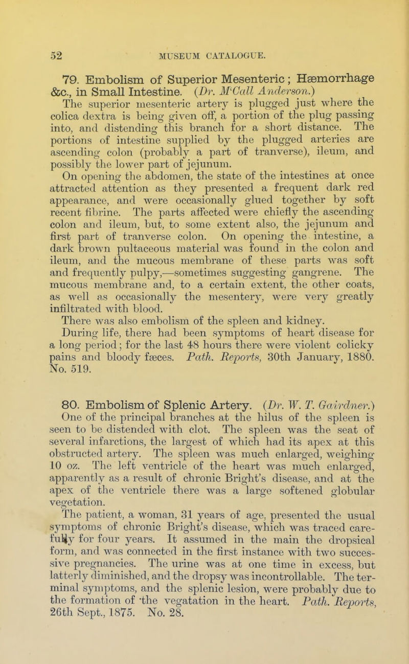 79. Embolism of Superior Mesenteric; Hasmorrhage &c., in Small Intestine. {Dr. M'Call Anderson.) The superior mesenteric artery is plugged just where the colica dextra is being given olF, a portion of the plug passing into, and distending this branch for a short distance. The portions of intestine supplied by the plugged arteries are ascending colon (probably a part of tranverse), ileum, and possibly the lower part of jejunum. On opening the abdomen, the state of the intestines at once attracted attention as they presented a frequent dark red appearance, and were occasionally glued together by soft recent fibrine. The parts affected were chiefly the ascending colon and ileum, but, to some extent also, the jejunum and first part of tranverse colon. On opening the intestine, a dark brown pultaceous material was found in the colon and ileum, and the mucous membrane of these parts was soft and frequently pulpy,—sometimes suggesting gangrene. The mucous membrane and, to a certain extent, the other coats, as well as occasionally the mesentery, were very greatly infiltrated with blood. There was also embolism of the spleen and kidney. During life, there had been symptoms of heart disease for a long period; for the last 48 hours there were violent colicky pains and bloody faeces. Path. Reports, 30th January, 1880. No. 519. 80. Embolism of Splenic Artery. {Dr.W. T. Go/irdner.) One of the principal branches at the hilus of the spleen is seen to be distended with clot. The spleen was the seat of several infarctions, the largest of which had its apex at this obstructed artery. The spleen was much enlarged, weighing 10 oz. The left ventricle of the heart v/as much enlarged, apparently as a result of chronic Bright's disease, and at the apex of the ventricle there was a large softened globular veo-etation. The patient, a woman, 31 years of age, presented the usual symptoms of chronic Bright's disease, which was traced care- fuliy for four years. It assumed in the main the dropsical form, and was connected in the first instance with two succes- sive pregnancies. The urine was at one time in excess, but latterly diminished, and the dropsy was incontrollable. The ter- minal symptoms, and the splenic lesion, were probably due to the formation of 'the vegatation in the heart. Path. Reports 26th Sept., 1875. No. 28.