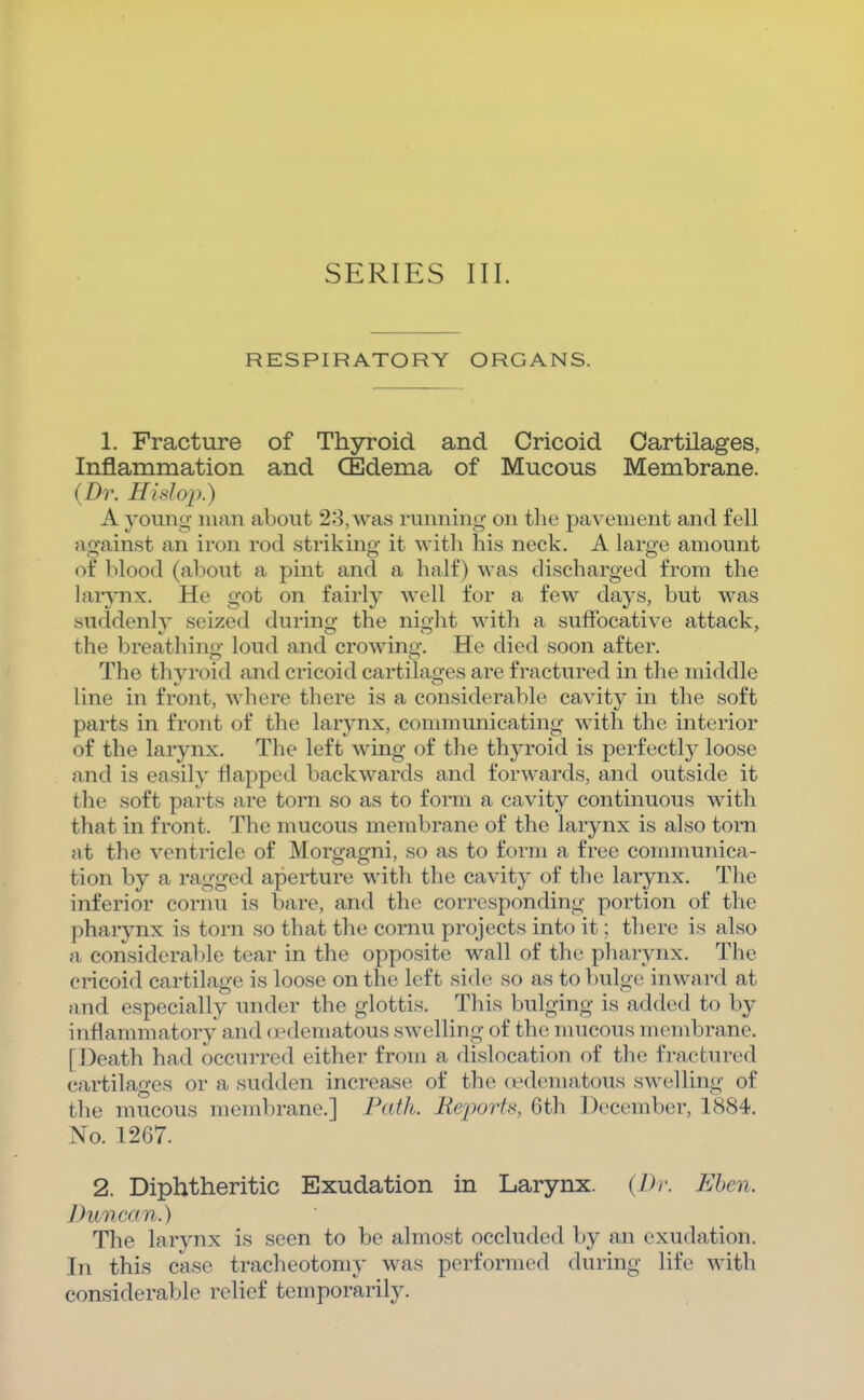 RESPIRATORT ORGANS. 1. Fracture of Thyroid and Cricoid Cartilages, Inflammation and CEdema of Mucous Membrane. (Dr. Hidoi>.) A young man about 23, was running on the pavement and fell against an iron rod striking it with his neck. A large amount of blood (about a pint and a half) was discharged from the larynx. He got on fairly well for a few days, but was suddenly seized during the night with a suffocative attack, the breathing loud and crowing. He died soon after. The thyroid and cricoid cartilages are fractured in the middle line in front, where there is a considerable cavity in the soft parts in front of the larynx, communicating with the interior of the larynx. The left wing of the th3^roid is perfectly loose and is easily Happed backwards and forwards, and outside it the soft parts are torn so as to form a cavity continuous with that in front. The mucous membrane of the larynx is also torn at the ventricle of Morgagni, so as to form a free communica- tion by a ragged aperture with the cavity of the larynx. The inferior cornu is bare, and the corresponding portion of the pharynx is torn so that the cornu projects into it; there is also a considerable tear in the opposite wall of the pharynx. The cricoid cartilage is loose on the left side so as to bulge inward at and especially under the glottis. This bulging is added to by inflammatory and cpdematous swelling of the mucous membrane. [Death had occurred either from a dislocation of the fractured cartilages or a sudden increase of the fi^dematous swelling of the mucous membrane.] Path. Reports, 6th December, 1884. No. 1267. 2. Diphtheritic Exudation in Larynx. {Dr. Ehen. Jhmcan.) The larynx is seen to be almost occluded by an exudation. In this case tracheotomy was performed during life with considerable relief temporarily.