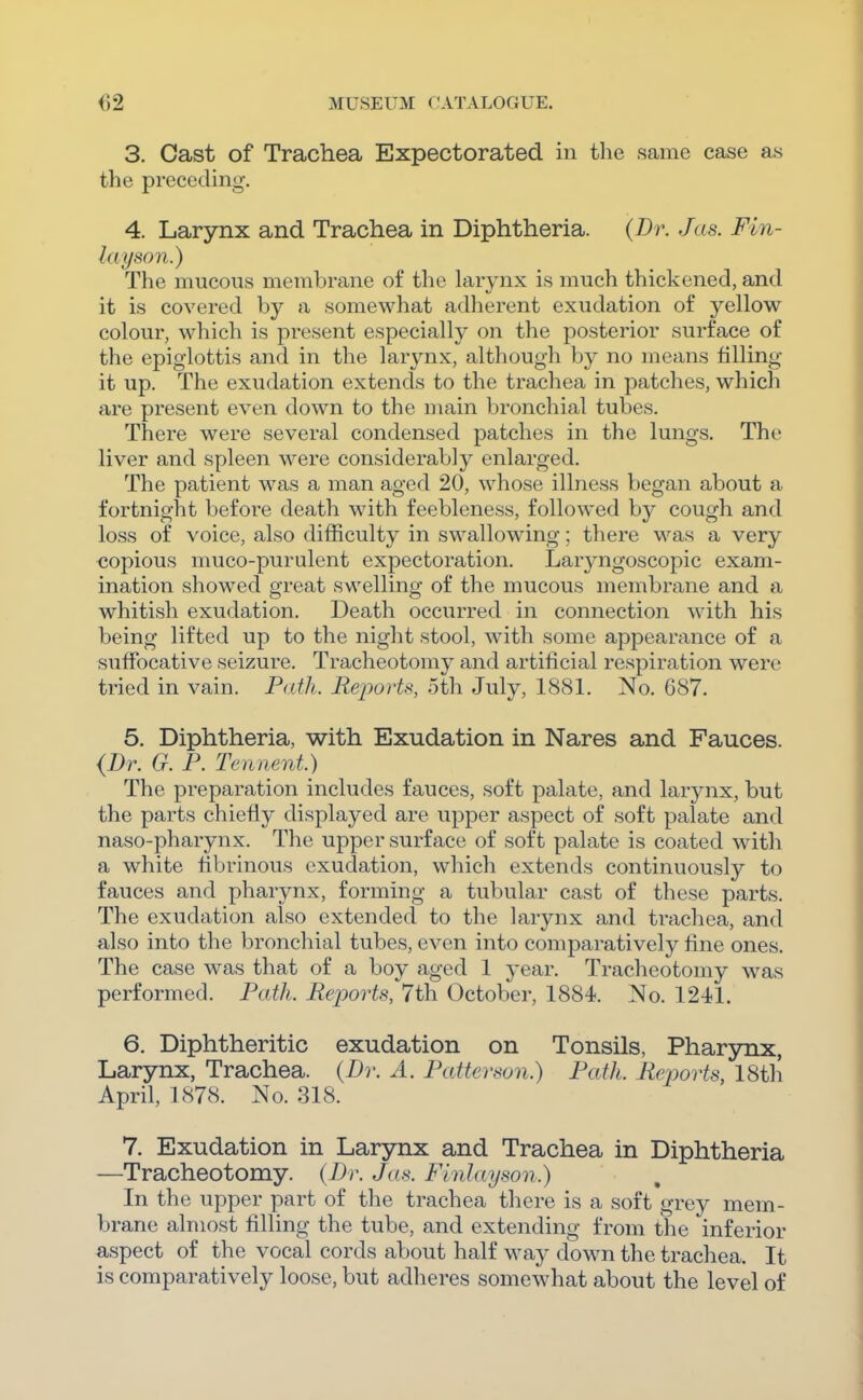 3. Cast of Trachea Expectorated in the same case as the preceding-. 4. Larynx and Trachea in Diphtheria. {Dr. Jas. Fin- hiyson.) The mucous membrane of the larynx is much thickened, and it is covered by a somewhat adherent exudation of yellow colour, which is present especially on the posterior surface of the epiglottis and in the larynx, although by no means filling- it up. The exudation extends to the trachea in patches, which are present even down to the main bronchial tubes. There were several condensed patches in the lungs. The liver and spleen were considerably enlarged. The patient was a man aged 20, whose illness began about a fortnight before death with feebleness, followed by cough and loss of voice, also difficulty in swallowing; there was a very copious muco-purulent expectoration. Laryngoscopic exam- ination showed great swelling of the mucous membrane and a whitish exudation. Death occurred in connection with his being lifted up to the night stool, with some appearance of a suffocative seizure. Tracheotomy and artificial respiration were tried in vain. Path. Reports, 5th July, 1881. No. 687. 5. Diphtheria, with Exudation in Nares and Fauces. {Dr. G. P. Tennent.) The preparation includes fauces, soft palate, and larynx, but the parts chiefly displayed are upper aspect of soft palate and naso-pharynx. The upper surface of soft palate is coated with a white fibrinous exudation, which extends continuously to fauces and pharynx, forming a tubular cast of these parts. The exudation also extended to the larynx and trachea, and also into the bronchial tubes, even into comparatively fine ones. The case was that of a boy aged 1 year. Tracheotomy was performed. Path. Reports, 7th October, 1884. No. 1241. 6. Diphtheritic exudation on Tonsils, Pharynx, Larynx, Trachea. (Dr. A. Patterson.) Path. Rejjorts, 18th April, 1878. No. 318. 7. Exudation in Larynx and Trachea in Diphtheria —Tracheotomy. (Dr. Ja..^. Finlayson.) In the upper part of the trachea there is a soft grey mem- brane almost filling the tube, and extending from the inferior aspect of the vocal cords about half way down the trachea. It is comparatively loose, but adheres somewhat about the level of