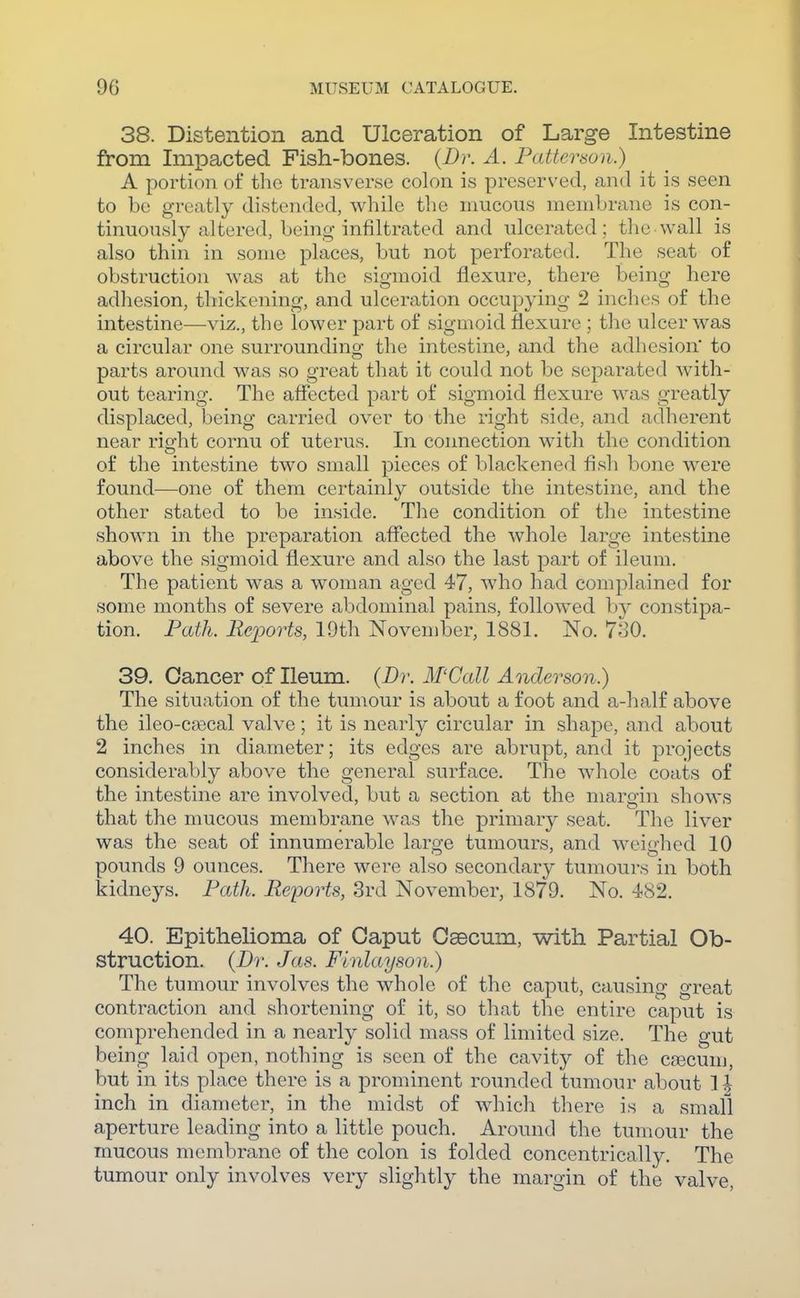 38. Distention and Ulceration of Large Intestine from Impacted Fish-bones. {Dr. A. Patterson.) A portion of the transverse colon is presers'ed, and it is seen to be greatly distended, while the mucous membrane is con- tinuously altered, being infiltrated and ulcerated ; the wall is also thin in some places, but not perforated. The seat of obstruction was at the sigmoid flexure, there being here adliesion, thickening, and ulceration occup^dng 2 inches of the intestine—viz., the lower part of sigmoid flexure ; the ulcer was a circular one surrounding the intestine, and the adhesion to parts around was so great that it could not be separated with- out tearing. The affected part of sigmoid flexure was greatly displaced, being carried over to the right side, and adherent near right cornu of uterus. In connection with the condition of the intestine two small pieces of blackened fish bone were found—one of them certainly outside the intestine, and the other stated to be inside. The condition of the intestine shown in the preparation affected the whole large intestine above the sigmoid flexure and also the last part of ileum. The patient was a woman aged 47, who had complained for some months of severe abdominal pains, followed by constipa- tion. Path. Reioorts, 19th November, 1881. No. 7^30. 39. Cancer of Ileum. {Br. M'Call Anderson.) The situation of the tumour is about a foot and a-half above the ileo-C£ecal valve; it is nearly circular in shape, and about 2 inches in diameter; its edges are abrupt, and it projects considerably above the general surface. The whole coats of the intestine are involved, but a section at the margin shows that the mucous membrane was the primary seat. The liver was the seat of innumerable large tumours, and weighed 10 pounds 9 ounces. There were also secondary tumours in both kidneys. Path. Reports, 3rd November, 1879. No. 482. 40. Epithelioma of Caput Osecum, with Partial Ob- struction. {Di: Jas. Finlayson.) The tumour involves the whole of the caput, causing great contraction and shortening of it, so that the entire caput is comprehended in a nearly solid mass of limited size. The gut being laid open, nothing is seen of the cavity of the cascum, but in its place there is a prominent rounded tumour about ]| inch in diameter, in the midst of which there is a small aperture leading into a little pouch. Around the tumour the mucous membrane of the colon is folded concentrically. The tumour only involves very slightly the margin of the valve,