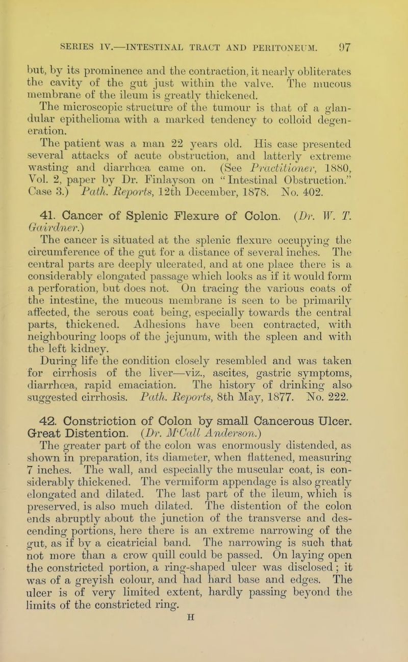 but, by its prominence and the contraction, it nearlj^ obliterates the cavity of the gut just within the valve. The mucous membrane of the ileum is greatly thickened. The microscopic structure of the tumour is that of a glan- dular epithelioma with a marked tendency to colloid degen- eration. The patient was a man 22 years old. His case presented several attacks of acute obstruction, and latterly extreme wasting and diarrhoea came on. (See FradIt loner, IcScSO, Vol. 2, paper by Dr. Finlayson on  Intestinal Obstruction. Case 3.) Path. Re^wrts, 12th December, 1878. No. 402. 41. Cancer of Splenic Flexure of Colon. (Dr. ir. T. Gdirdner.) The cancer is situated at the splenic flexure occupying the circumference of the o-vit for a distance of several inches. The central parts are deeply ulcerated, and at one place there is a considerably elongated passage which looks as if it would form a perforation, but does not. On tracing the various coats of the intestine, the mucous membrane is seen to be primarily affected, the serous coat being, especially towards the central parts, thickened. Adhesions have been contracted, with neighbouring loops of the jejunum, with the spleen and with the left kidney. During life the condition closely resembled and was taken for cirrhosis of the liver—viz., ascites, gastric symptoms, diarrlicea, rapid emaciation. The history of drinking also suggested cirrhosis. Path. Reports, 8th May, 1877. No. 222. 42. Constriction of Colon by small Cancerous Ulcer. Great Distention. {Dr. M'Call Anderson.) The greater part of the colon was enormously distended, as shown in preparation, its diameter, when flattened, measuring 7 inches. The wall, and especially the muscular coat, is con- siderably thickened. The vermiform appendage is also greatly elongated and dilated. The last part of the ileum, which is preserved, is also much dilated. The distention of the colon ends abruptly about the junction of the transverse and des- cending portions, here there is an extreme narrowing of the o-ut, as if bv a cicatricial band. The narrowino- is such that not more than a crow quill could be passed. On laying open the constricted portion, a ring-shaped ulcer was disclosed ; it was of a greyish colour, and had hard base and edges. The ulcer is of very limited extent, hardly passing beyond the limits of the constricted ring. H